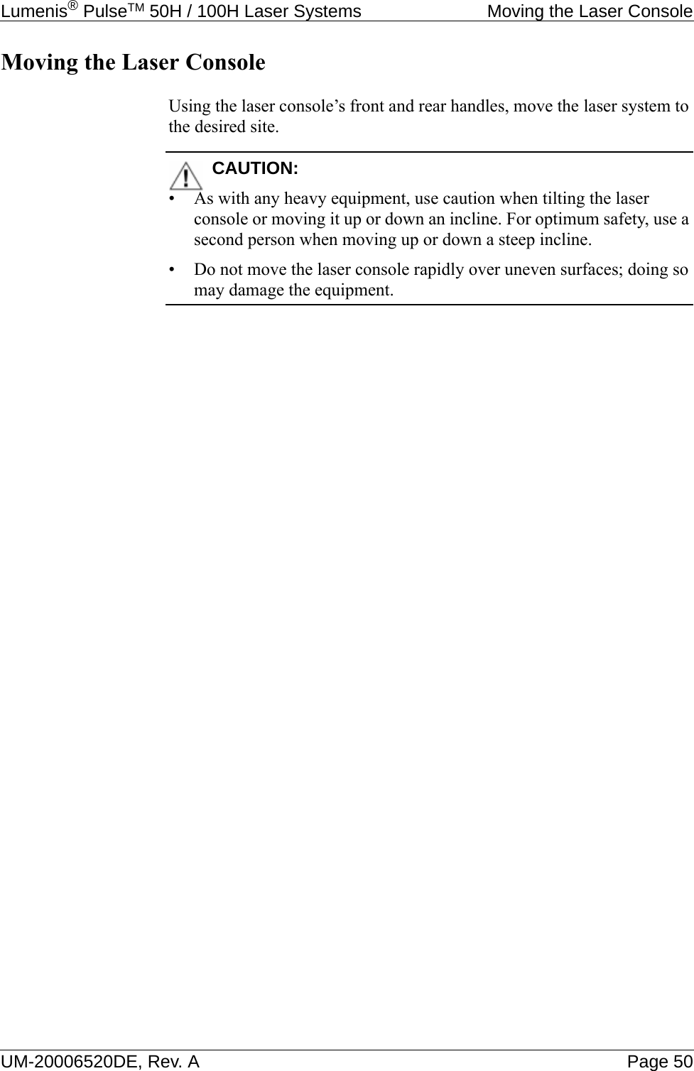 Lumenis® PulseTM 50H / 100H Laser Systems  Moving the Laser ConsoleUM-20006520DE, Rev. A Page 50Moving the Laser ConsoleUsing the laser console’s front and rear handles, move the laser system to the desired site.CAUTION:• As with any heavy equipment, use caution when tilting the laser console or moving it up or down an incline. For optimum safety, use a second person when moving up or down a steep incline.• Do not move the laser console rapidly over uneven surfaces; doing so may damage the equipment.