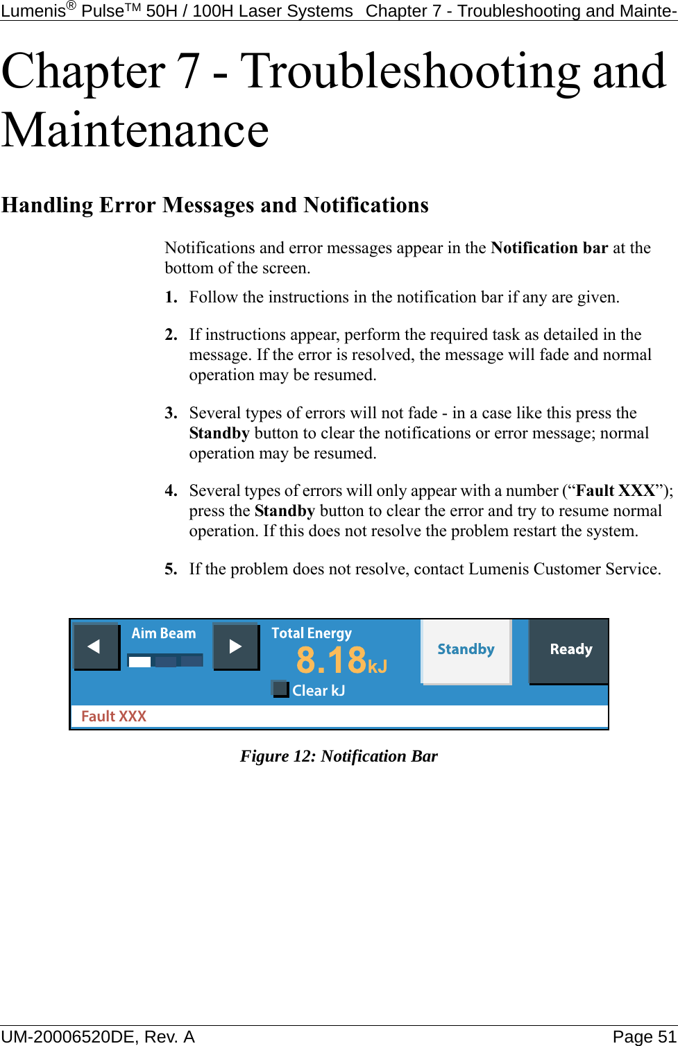 Lumenis® PulseTM 50H / 100H Laser Systems  Chapter 7 - Troubleshooting and Mainte-UM-20006520DE, Rev. A Page 51Chapter 7 - Troubleshooting and MaintenanceHandling Error Messages and NotificationsNotifications and error messages appear in the Notification bar at the bottom of the screen.1. Follow the instructions in the notification bar if any are given.2. If instructions appear, perform the required task as detailed in the message. If the error is resolved, the message will fade and normal operation may be resumed.3. Several types of errors will not fade - in a case like this press the Standby button to clear the notifications or error message; normal operation may be resumed.4.Several types of errors will only appear with a number (“Fault XXX”); press the Standby button to clear the error and try to resume normal operation. If this does not resolve the problem restart the system.5. If the problem does not resolve, contact Lumenis Customer Service.Figure 12: Notification BarFault XXXClear kJ