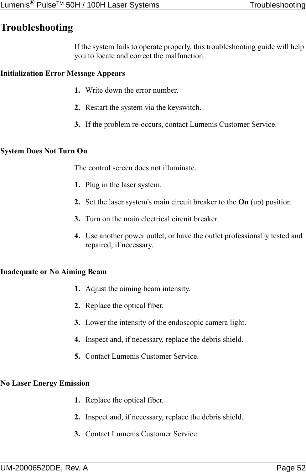 Lumenis® PulseTM 50H / 100H Laser Systems  TroubleshootingUM-20006520DE, Rev. A Page 52TroubleshootingIf the system fails to operate properly, this troubleshooting guide will help you to locate and correct the malfunction.Initialization Error Message Appears1. Write down the error number.2. Restart the system via the keyswitch.3. If the problem re-occurs, contact Lumenis Customer Service.System Does Not Turn On The control screen does not illuminate.1. Plug in the laser system.2. Set the laser system&apos;s main circuit breaker to the On (up) position.3. Turn on the main electrical circuit breaker.4. Use another power outlet, or have the outlet professionally tested and repaired, if necessary.Inadequate or No Aiming Beam1. Adjust the aiming beam intensity.2. Replace the optical fiber.3. Lower the intensity of the endoscopic camera light.4. Inspect and, if necessary, replace the debris shield. 5. Contact Lumenis Customer Service.No Laser Energy Emission1. Replace the optical fiber.2. Inspect and, if necessary, replace the debris shield. 3. Contact Lumenis Customer Service.