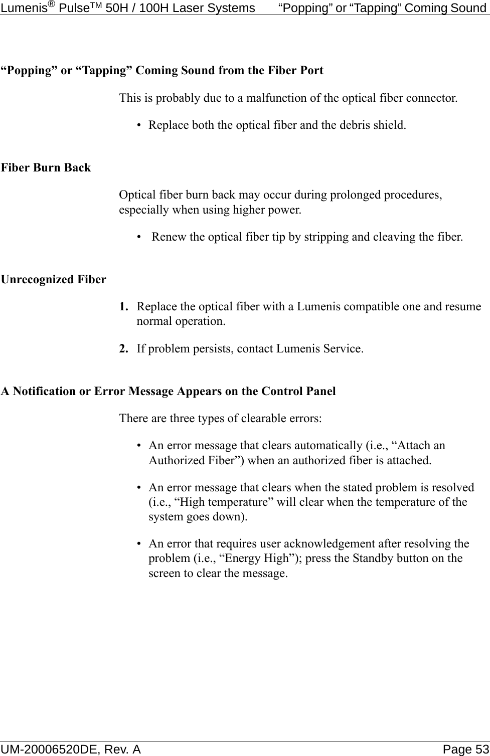 Lumenis® PulseTM 50H / 100H Laser Systems  “Popping” or “Tapping” Coming Sound UM-20006520DE, Rev. A Page 53“Popping” or “Tapping” Coming Sound from the Fiber PortThis is probably due to a malfunction of the optical fiber connector.• Replace both the optical fiber and the debris shield.Fiber Burn BackOptical fiber burn back may occur during prolonged procedures, especially when using higher power.•  Renew the optical fiber tip by stripping and cleaving the fiber.Unrecognized Fiber1. Replace the optical fiber with a Lumenis compatible one and resume normal operation.2. If problem persists, contact Lumenis Service.A Notification or Error Message Appears on the Control PanelThere are three types of clearable errors:• An error message that clears automatically (i.e., “Attach an Authorized Fiber”) when an authorized fiber is attached.• An error message that clears when the stated problem is resolved (i.e., “High temperature” will clear when the temperature of the system goes down).• An error that requires user acknowledgement after resolving the problem (i.e., “Energy High”); press the Standby button on the screen to clear the message.