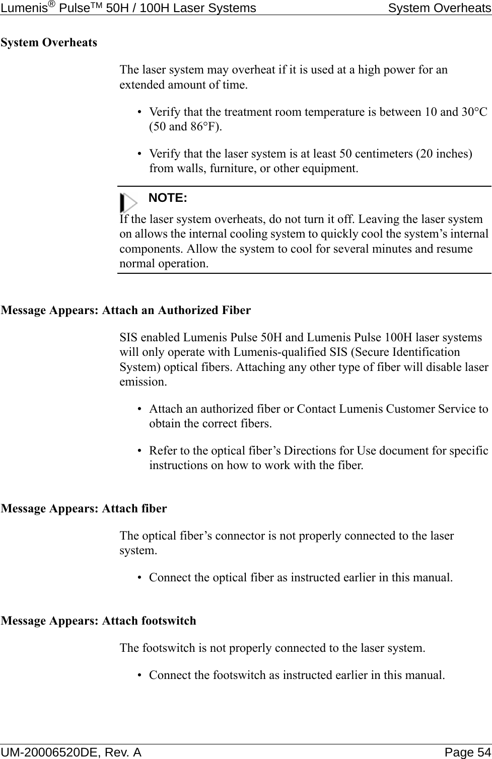 Lumenis® PulseTM 50H / 100H Laser Systems System OverheatsUM-20006520DE, Rev. A Page 54System OverheatsThe laser system may overheat if it is used at a high power for an extended amount of time.• Verify that the treatment room temperature is between 10 and 30°C (50 and 86°F).• Verify that the laser system is at least 50 centimeters (20 inches) from walls, furniture, or other equipment.NOTE:If the laser system overheats, do not turn it off. Leaving the laser system on allows the internal cooling system to quickly cool the system’s internal components. Allow the system to cool for several minutes and resume normal operation.Message Appears: Attach an Authorized FiberSIS enabled Lumenis Pulse 50H and Lumenis Pulse 100H laser systems will only operate with Lumenis-qualified SIS (Secure Identification System) optical fibers. Attaching any other type of fiber will disable laser emission.• Attach an authorized fiber or Contact Lumenis Customer Service to obtain the correct fibers.• Refer to the optical fiber’s Directions for Use document for specific instructions on how to work with the fiber.Message Appears: Attach fiberThe optical fiber’s connector is not properly connected to the laser system.• Connect the optical fiber as instructed earlier in this manual.Message Appears: Attach footswitchThe footswitch is not properly connected to the laser system.• Connect the footswitch as instructed earlier in this manual.
