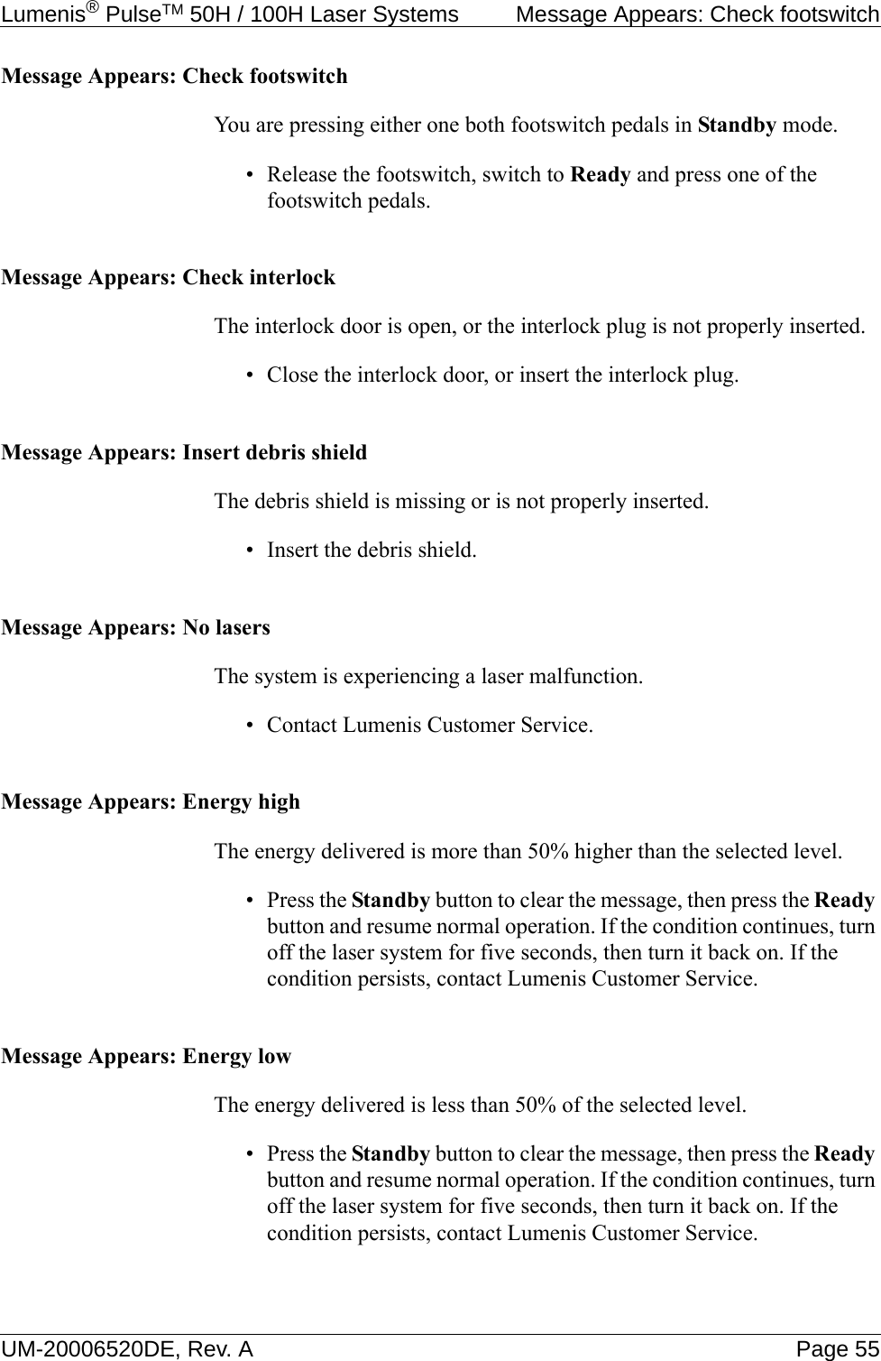 Lumenis® PulseTM 50H / 100H Laser Systems  Message Appears: Check footswitchUM-20006520DE, Rev. A Page 55Message Appears: Check footswitchYou are pressing either one both footswitch pedals in Standby mode.• Release the footswitch, switch to Ready and press one of the footswitch pedals.Message Appears: Check interlockThe interlock door is open, or the interlock plug is not properly inserted.• Close the interlock door, or insert the interlock plug.Message Appears: Insert debris shieldThe debris shield is missing or is not properly inserted.• Insert the debris shield.Message Appears: No lasersThe system is experiencing a laser malfunction.• Contact Lumenis Customer Service.Message Appears: Energy highThe energy delivered is more than 50% higher than the selected level.•Press the Standby button to clear the message, then press the Ready button and resume normal operation. If the condition continues, turn off the laser system for five seconds, then turn it back on. If the condition persists, contact Lumenis Customer Service.Message Appears: Energy lowThe energy delivered is less than 50% of the selected level.•Press the Standby button to clear the message, then press the Ready button and resume normal operation. If the condition continues, turn off the laser system for five seconds, then turn it back on. If the condition persists, contact Lumenis Customer Service.