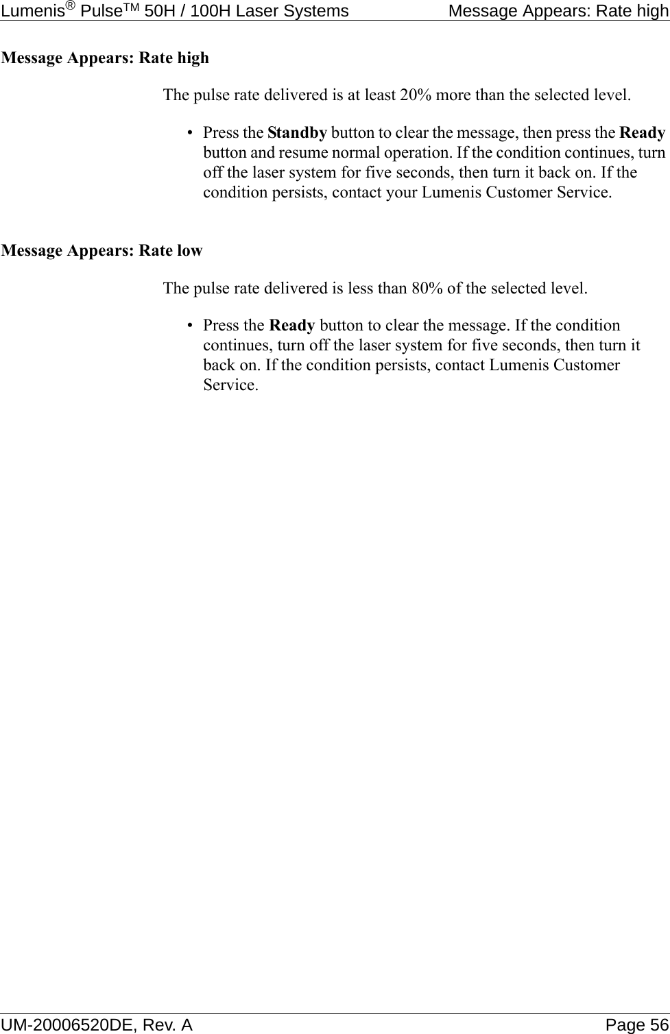 Lumenis® PulseTM 50H / 100H Laser Systems  Message Appears: Rate highUM-20006520DE, Rev. A Page 56Message Appears: Rate highThe pulse rate delivered is at least 20% more than the selected level.•Press the Standby button to clear the message, then press the Ready button and resume normal operation. If the condition continues, turn off the laser system for five seconds, then turn it back on. If the condition persists, contact your Lumenis Customer Service.Message Appears: Rate lowThe pulse rate delivered is less than 80% of the selected level.•Press the Ready button to clear the message. If the condition continues, turn off the laser system for five seconds, then turn it back on. If the condition persists, contact Lumenis Customer Service.