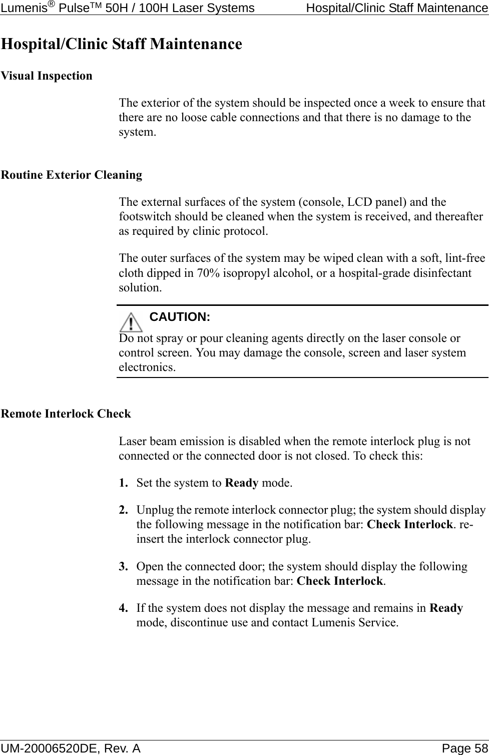 Lumenis® PulseTM 50H / 100H Laser Systems  Hospital/Clinic Staff MaintenanceUM-20006520DE, Rev. A Page 58Hospital/Clinic Staff MaintenanceVisual InspectionThe exterior of the system should be inspected once a week to ensure that there are no loose cable connections and that there is no damage to the system.Routine Exterior CleaningThe external surfaces of the system (console, LCD panel) and the footswitch should be cleaned when the system is received, and thereafter as required by clinic protocol.The outer surfaces of the system may be wiped clean with a soft, lint-free cloth dipped in 70% isopropyl alcohol, or a hospital-grade disinfectant solution.CAUTION:Do not spray or pour cleaning agents directly on the laser console or control screen. You may damage the console, screen and laser system electronics.Remote Interlock CheckLaser beam emission is disabled when the remote interlock plug is not connected or the connected door is not closed. To check this:1. Set the system to Ready mode.2. Unplug the remote interlock connector plug; the system should display the following message in the notification bar: Check Interlock. re-insert the interlock connector plug.3. Open the connected door; the system should display the following message in the notification bar: Check Interlock.4. If the system does not display the message and remains in Ready mode, discontinue use and contact Lumenis Service.