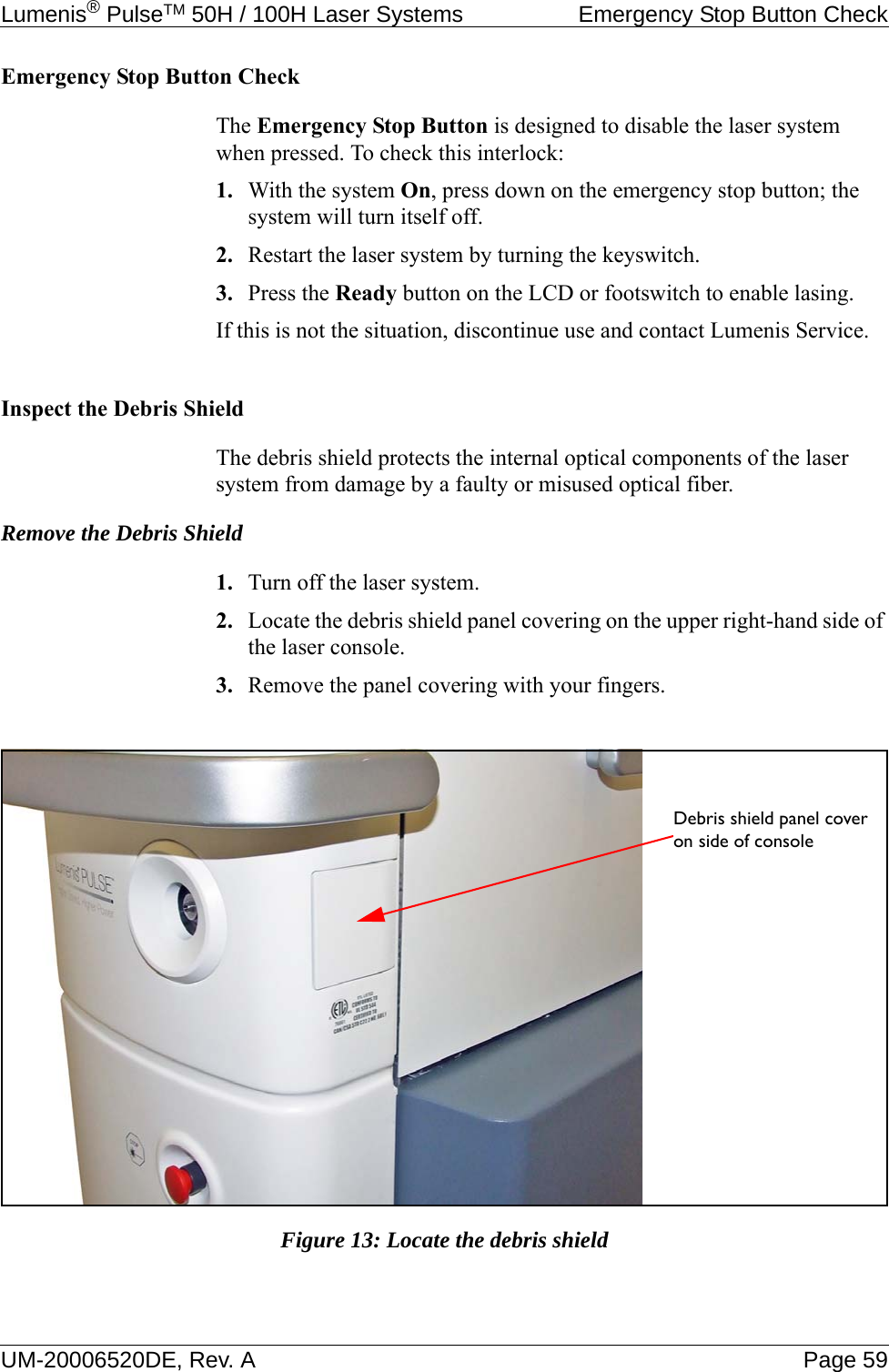 Lumenis® PulseTM 50H / 100H Laser Systems  Emergency Stop Button CheckUM-20006520DE, Rev. A Page 59Emergency Stop Button CheckThe Emergency Stop Button is designed to disable the laser system when pressed. To check this interlock:1. With the system On, press down on the emergency stop button; the system will turn itself off.2. Restart the laser system by turning the keyswitch.3. Press the Ready button on the LCD or footswitch to enable lasing.If this is not the situation, discontinue use and contact Lumenis Service.Inspect the Debris ShieldThe debris shield protects the internal optical components of the laser system from damage by a faulty or misused optical fiber.Remove the Debris Shield1. Turn off the laser system.2. Locate the debris shield panel covering on the upper right-hand side of the laser console.3. Remove the panel covering with your fingers.Figure 13: Locate the debris shieldDebris shield panel cover on side of console