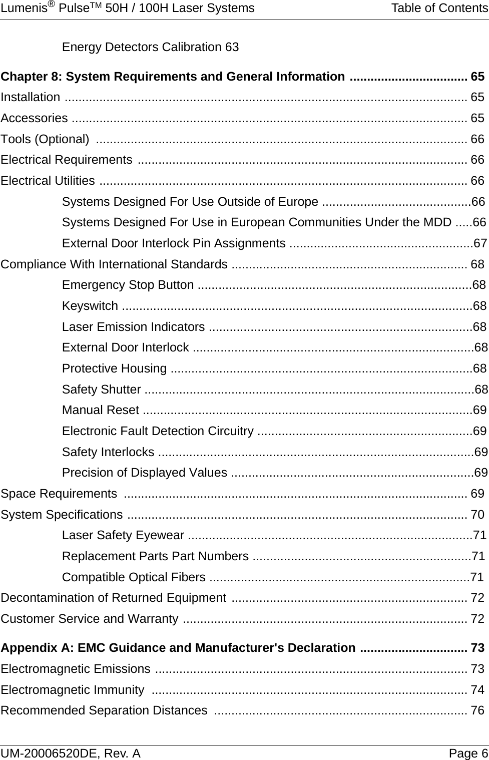 Lumenis® PulseTM 50H / 100H Laser Systems Table of ContentsUM-20006520DE, Rev. A Page 6Energy Detectors Calibration 63Chapter 8: System Requirements and General Information .................................. 65Installation .................................................................................................................... 65Accessories .................................................................................................................. 65Tools (Optional)  ........................................................................................................... 66Electrical Requirements ............................................................................................... 66Electrical Utilities .......................................................................................................... 66Systems Designed For Use Outside of Europe ...........................................66Systems Designed For Use in European Communities Under the MDD .....66External Door Interlock Pin Assignments .....................................................67Compliance With International Standards .................................................................... 68Emergency Stop Button ...............................................................................68Keyswitch .....................................................................................................68Laser Emission Indicators ............................................................................68External Door Interlock .................................................................................68Protective Housing .......................................................................................68Safety Shutter ...............................................................................................68Manual Reset ...............................................................................................69Electronic Fault Detection Circuitry ..............................................................69Safety Interlocks ...........................................................................................69Precision of Displayed Values ......................................................................69Space Requirements  ................................................................................................... 69System Specifications .................................................................................................. 70Laser Safety Eyewear ..................................................................................71Replacement Parts Part Numbers ...............................................................71Compatible Optical Fibers ...........................................................................71Decontamination of Returned Equipment .................................................................... 72Customer Service and Warranty .................................................................................. 72Appendix A: EMC Guidance and Manufacturer&apos;s Declaration ............................... 73Electromagnetic Emissions .......................................................................................... 73Electromagnetic Immunity  ........................................................................................... 74Recommended Separation Distances  ......................................................................... 76