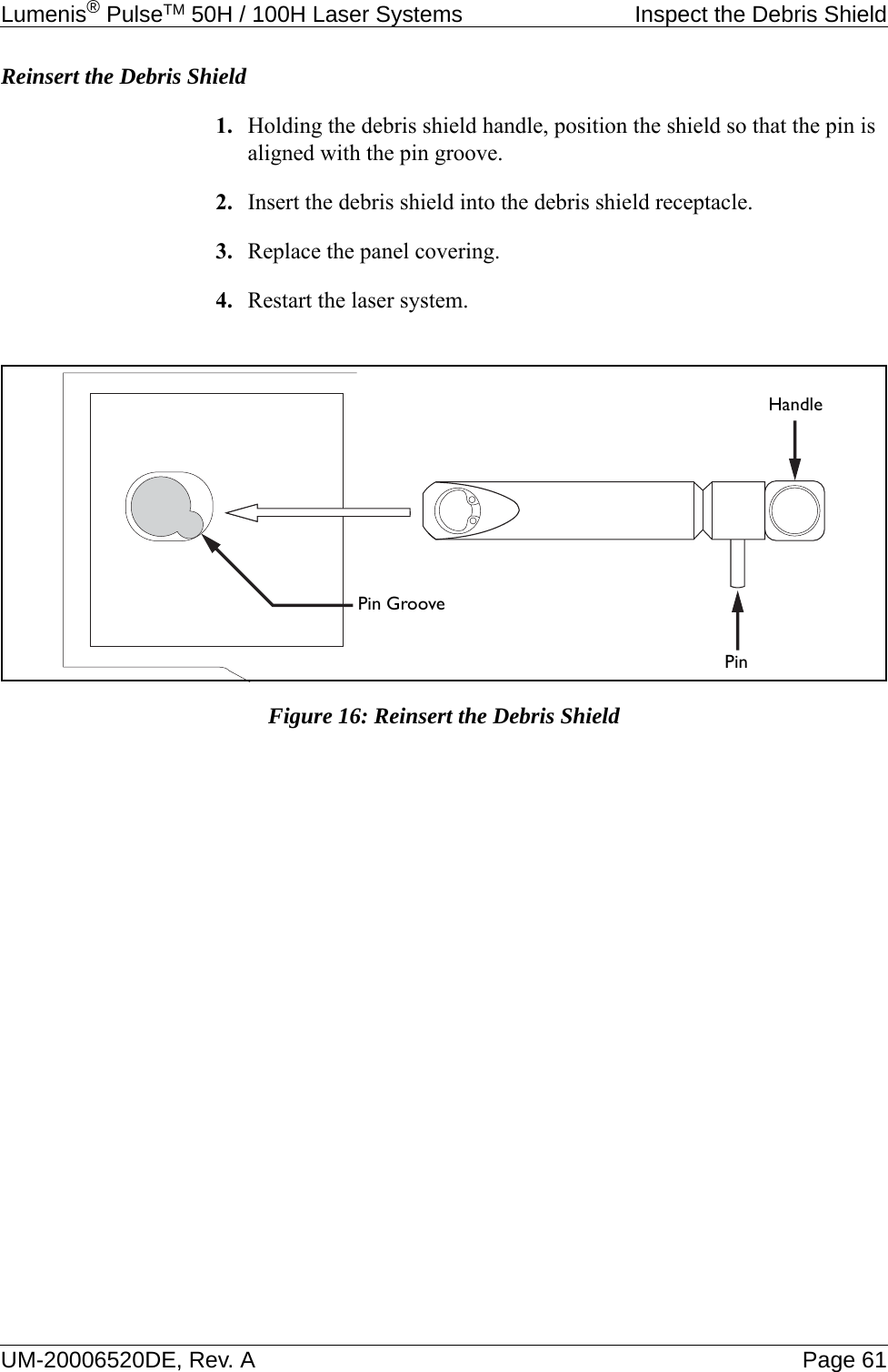 Lumenis® PulseTM 50H / 100H Laser Systems  Inspect the Debris ShieldUM-20006520DE, Rev. A Page 61Reinsert the Debris Shield1. Holding the debris shield handle, position the shield so that the pin is aligned with the pin groove.2. Insert the debris shield into the debris shield receptacle.3. Replace the panel covering.4. Restart the laser system. Figure 16: Reinsert the Debris ShieldPin GroovePinHandle