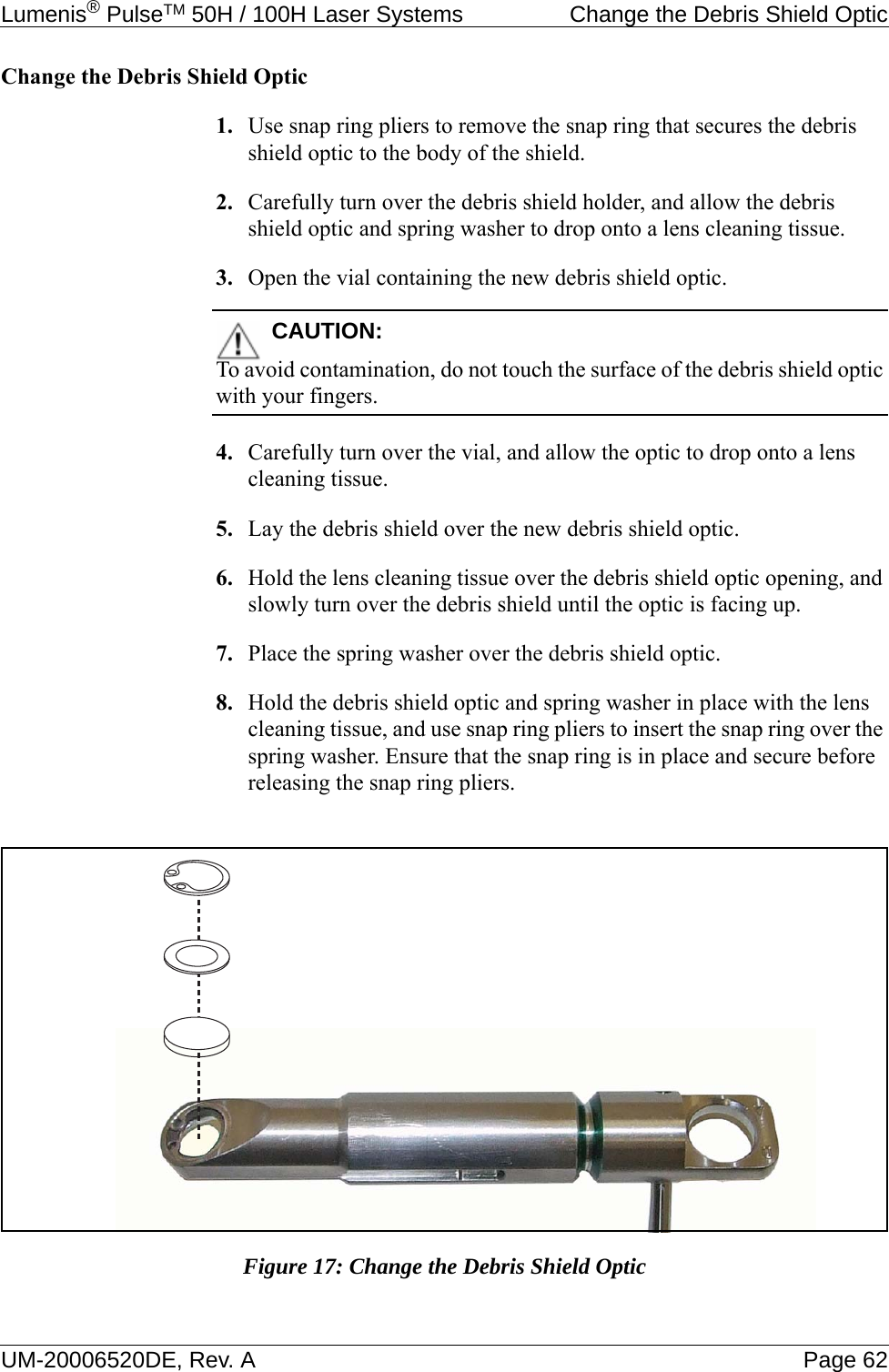 Lumenis® PulseTM 50H / 100H Laser Systems  Change the Debris Shield OpticUM-20006520DE, Rev. A Page 62Change the Debris Shield Optic1. Use snap ring pliers to remove the snap ring that secures the debris shield optic to the body of the shield.2. Carefully turn over the debris shield holder, and allow the debris shield optic and spring washer to drop onto a lens cleaning tissue.3. Open the vial containing the new debris shield optic.CAUTION:To avoid contamination, do not touch the surface of the debris shield optic with your fingers.4. Carefully turn over the vial, and allow the optic to drop onto a lens cleaning tissue.5. Lay the debris shield over the new debris shield optic.6. Hold the lens cleaning tissue over the debris shield optic opening, and slowly turn over the debris shield until the optic is facing up.7. Place the spring washer over the debris shield optic.8. Hold the debris shield optic and spring washer in place with the lens cleaning tissue, and use snap ring pliers to insert the snap ring over the spring washer. Ensure that the snap ring is in place and secure before releasing the snap ring pliers.Figure 17: Change the Debris Shield Optic