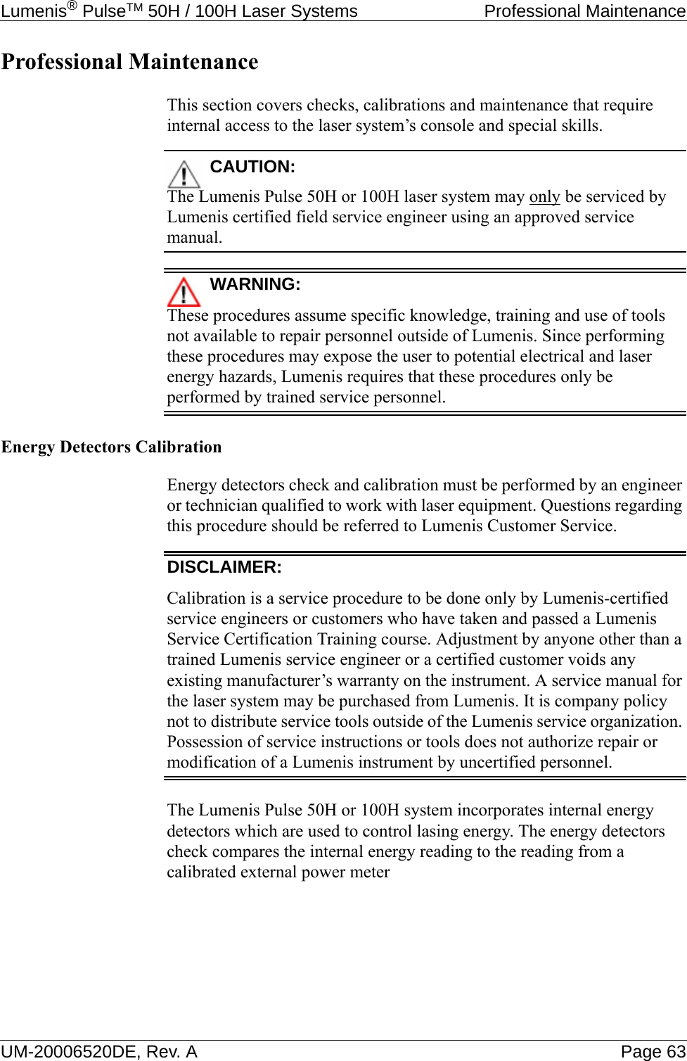 Lumenis® PulseTM 50H / 100H Laser Systems  Professional MaintenanceUM-20006520DE, Rev. A Page 63Professional MaintenanceThis section covers checks, calibrations and maintenance that require internal access to the laser system’s console and special skills.CAUTION:The Lumenis Pulse 50H or 100H laser system may only be serviced by Lumenis certified field service engineer using an approved service manual.WARNING:These procedures assume specific knowledge, training and use of tools not available to repair personnel outside of Lumenis. Since performing these procedures may expose the user to potential electrical and laser energy hazards, Lumenis requires that these procedures only be performed by trained service personnel.Energy Detectors CalibrationEnergy detectors check and calibration must be performed by an engineer or technician qualified to work with laser equipment. Questions regarding this procedure should be referred to Lumenis Customer Service.DISCLAIMER:Calibration is a service procedure to be done only by Lumenis-certified service engineers or customers who have taken and passed a Lumenis Service Certification Training course. Adjustment by anyone other than a trained Lumenis service engineer or a certified customer voids any existing manufacturer’s warranty on the instrument. A service manual for the laser system may be purchased from Lumenis. It is company policy not to distribute service tools outside of the Lumenis service organization. Possession of service instructions or tools does not authorize repair or modification of a Lumenis instrument by uncertified personnel.The Lumenis Pulse 50H or 100H system incorporates internal energy detectors which are used to control lasing energy. The energy detectors check compares the internal energy reading to the reading from a calibrated external power meter