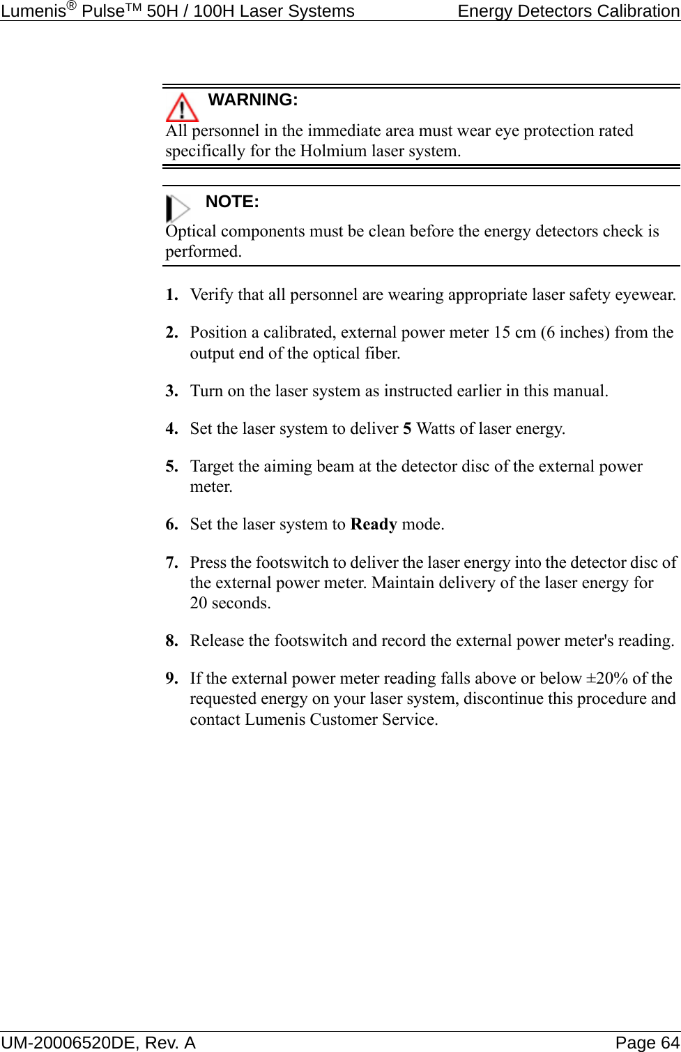 Lumenis® PulseTM 50H / 100H Laser Systems  Energy Detectors CalibrationUM-20006520DE, Rev. A Page 64WARNING:All personnel in the immediate area must wear eye protection rated specifically for the Holmium laser system.NOTE:Optical components must be clean before the energy detectors check is performed.1. Verify that all personnel are wearing appropriate laser safety eyewear.2. Position a calibrated, external power meter 15 cm (6 inches) from the output end of the optical fiber.3. Turn on the laser system as instructed earlier in this manual.4. Set the laser system to deliver 5 Watts of laser energy.5. Target the aiming beam at the detector disc of the external power meter.6. Set the laser system to Ready mode.7. Press the footswitch to deliver the laser energy into the detector disc of the external power meter. Maintain delivery of the laser energy for 20 seconds.8. Release the footswitch and record the external power meter&apos;s reading.9. If the external power meter reading falls above or below ±20% of the requested energy on your laser system, discontinue this procedure and contact Lumenis Customer Service.
