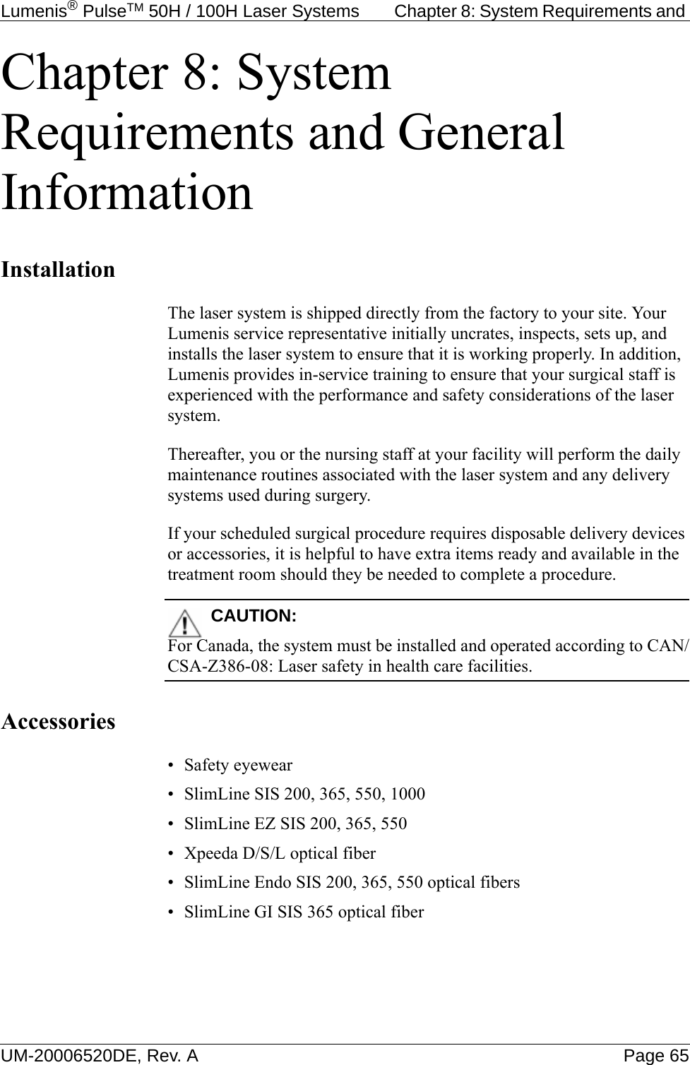 Lumenis® PulseTM 50H / 100H Laser Systems  Chapter 8: System Requirements and UM-20006520DE, Rev. A Page 65Chapter 8: System Requirements and General InformationInstallationThe laser system is shipped directly from the factory to your site. Your Lumenis service representative initially uncrates, inspects, sets up, and installs the laser system to ensure that it is working properly. In addition, Lumenis provides in-service training to ensure that your surgical staff is experienced with the performance and safety considerations of the laser system. Thereafter, you or the nursing staff at your facility will perform the daily maintenance routines associated with the laser system and any delivery systems used during surgery. If your scheduled surgical procedure requires disposable delivery devices or accessories, it is helpful to have extra items ready and available in the treatment room should they be needed to complete a procedure.CAUTION:For Canada, the system must be installed and operated according to CAN/CSA-Z386-08: Laser safety in health care facilities.Accessories• Safety eyewear• SlimLine SIS 200, 365, 550, 1000• SlimLine EZ SIS 200, 365, 550• Xpeeda D/S/L optical fiber• SlimLine Endo SIS 200, 365, 550 optical fibers• SlimLine GI SIS 365 optical fiber