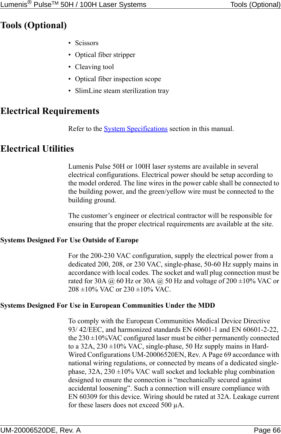Lumenis® PulseTM 50H / 100H Laser Systems Tools (Optional)UM-20006520DE, Rev. A Page 66Tools (Optional)• Scissors• Optical fiber stripper• Cleaving tool• Optical fiber inspection scope• SlimLine steam sterilization tray Electrical RequirementsRefer to the System Specifications section in this manual.Electrical UtilitiesLumenis Pulse 50H or 100H laser systems are available in several electrical configurations. Electrical power should be setup according to the model ordered. The line wires in the power cable shall be connected to the building power, and the green/yellow wire must be connected to the building ground.The customer’s engineer or electrical contractor will be responsible for ensuring that the proper electrical requirements are available at the site.Systems Designed For Use Outside of EuropeFor the 200-230 VAC configuration, supply the electrical power from a dedicated 200, 208, or 230 VAC, single-phase, 50-60 Hz supply mains in accordance with local codes. The socket and wall plug connection must be rated for 30A @ 60 Hz or 30A @ 50 Hz and voltage of 200 ±10% VAC or 208 ±10% VAC or 230 ±10% VAC.Systems Designed For Use in European Communities Under the MDDTo comply with the European Communities Medical Device Directive 93/ 42/EEC, and harmonized standards EN 60601-1 and EN 60601-2-22, the 230 ±10%VAC configured laser must be either permanently connected to a 32A, 230 ±10% VAC, single-phase, 50 Hz supply mains in Hard-Wired Configurations UM-20006520EN, Rev. A Page 69 accordance with national wiring regulations, or connected by means of a dedicated single-phase, 32A, 230 ±10% VAC wall socket and lockable plug combination designed to ensure the connection is “mechanically secured against accidental loosening”. Such a connection will ensure compliance with EN 60309 for this device. Wiring should be rated at 32A. Leakage current for these lasers does not exceed 500 µA.