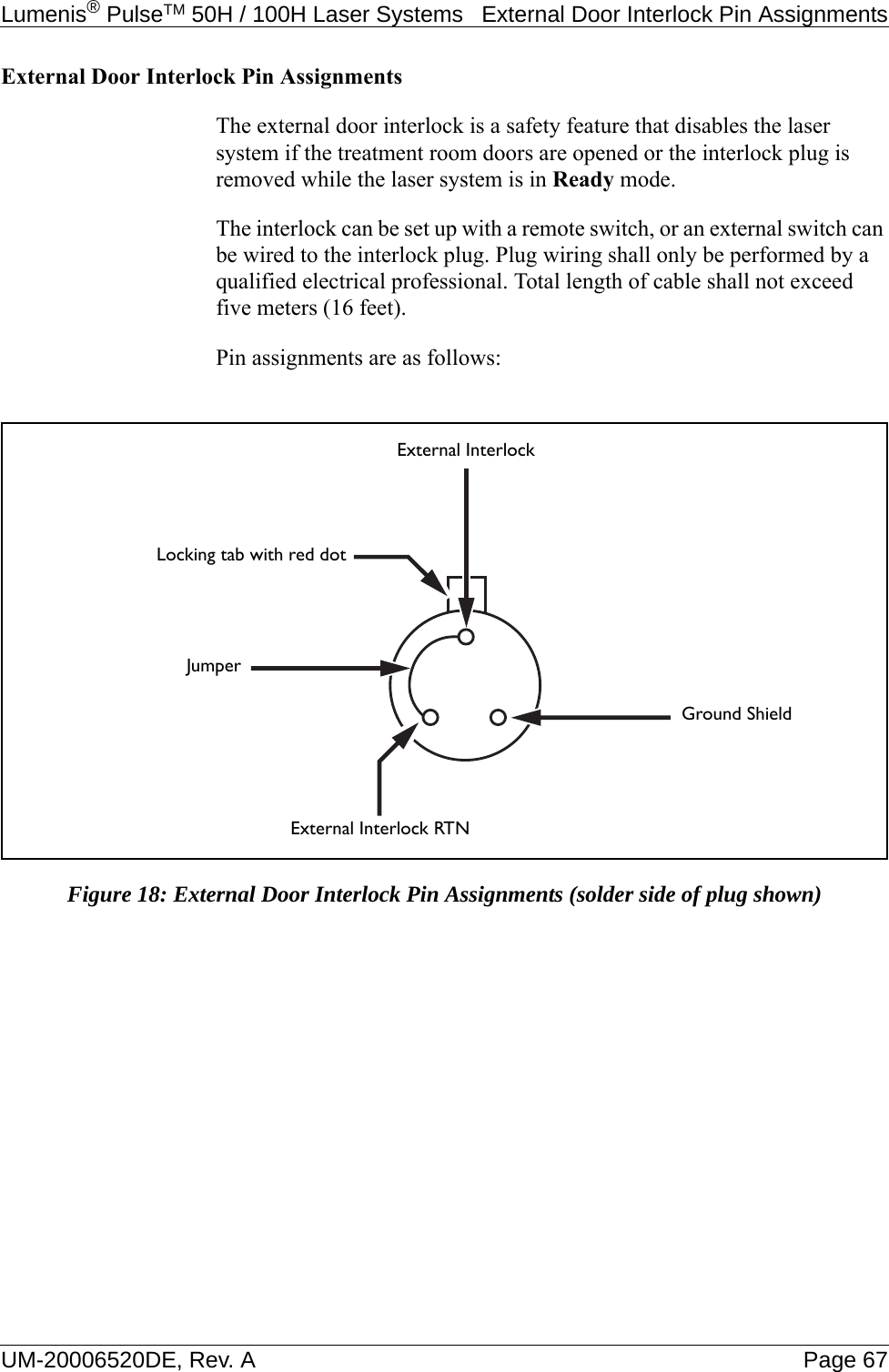 Lumenis® PulseTM 50H / 100H Laser Systems  External Door Interlock Pin AssignmentsUM-20006520DE, Rev. A Page 67External Door Interlock Pin AssignmentsThe external door interlock is a safety feature that disables the laser system if the treatment room doors are opened or the interlock plug is removed while the laser system is in Ready mode.The interlock can be set up with a remote switch, or an external switch can be wired to the interlock plug. Plug wiring shall only be performed by a qualified electrical professional. Total length of cable shall not exceed five meters (16 feet).Pin assignments are as follows: Figure 18: External Door Interlock Pin Assignments (solder side of plug shown)External InterlockExternal Interlock RTNGround ShieldLocking tab with red dotJumper