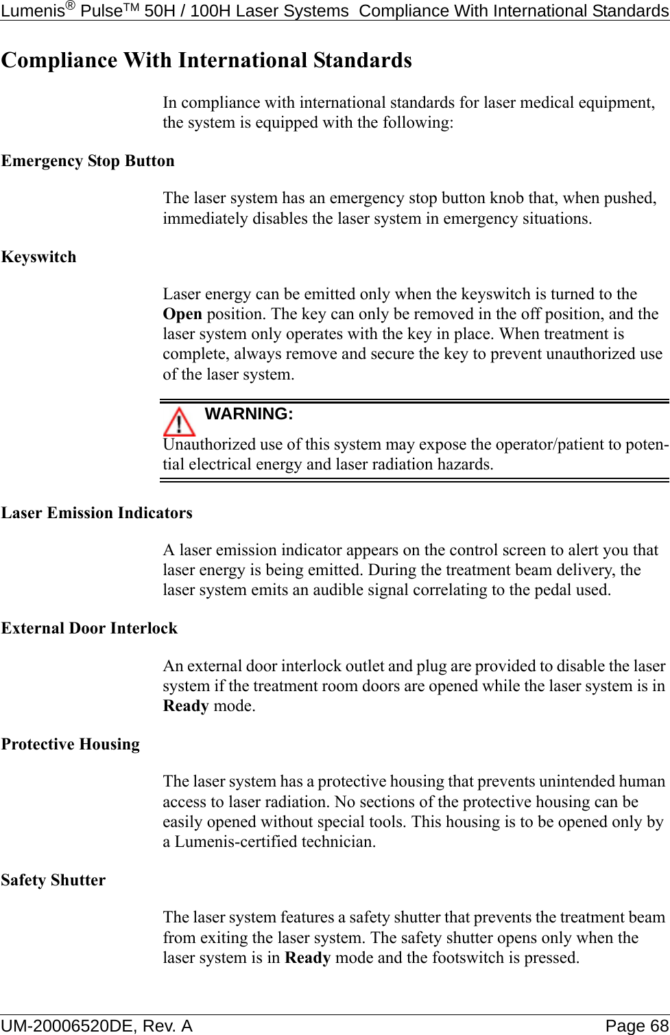 Lumenis® PulseTM 50H / 100H Laser Systems  Compliance With International StandardsUM-20006520DE, Rev. A Page 68Compliance With International StandardsIn compliance with international standards for laser medical equipment, the system is equipped with the following:Emergency Stop ButtonThe laser system has an emergency stop button knob that, when pushed, immediately disables the laser system in emergency situations.KeyswitchLaser energy can be emitted only when the keyswitch is turned to the Open position. The key can only be removed in the off position, and the laser system only operates with the key in place. When treatment is complete, always remove and secure the key to prevent unauthorized use of the laser system.WARNING:Unauthorized use of this system may expose the operator/patient to poten-tial electrical energy and laser radiation hazards.Laser Emission IndicatorsA laser emission indicator appears on the control screen to alert you that laser energy is being emitted. During the treatment beam delivery, the laser system emits an audible signal correlating to the pedal used.External Door InterlockAn external door interlock outlet and plug are provided to disable the laser system if the treatment room doors are opened while the laser system is in Ready mode.Protective HousingThe laser system has a protective housing that prevents unintended human access to laser radiation. No sections of the protective housing can be easily opened without special tools. This housing is to be opened only by a Lumenis-certified technician.Safety ShutterThe laser system features a safety shutter that prevents the treatment beam from exiting the laser system. The safety shutter opens only when the laser system is in Ready mode and the footswitch is pressed.