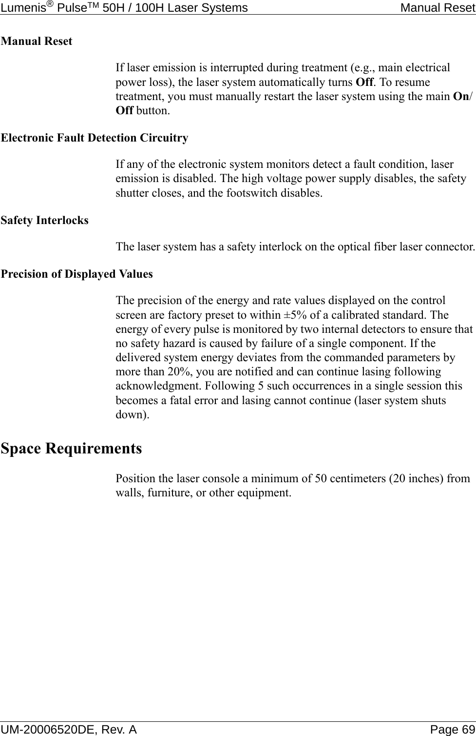 Lumenis® PulseTM 50H / 100H Laser Systems Manual ResetUM-20006520DE, Rev. A Page 69Manual ResetIf laser emission is interrupted during treatment (e.g., main electrical power loss), the laser system automatically turns Off. To resume treatment, you must manually restart the laser system using the main On/Off button.Electronic Fault Detection CircuitryIf any of the electronic system monitors detect a fault condition, laser emission is disabled. The high voltage power supply disables, the safety shutter closes, and the footswitch disables.Safety InterlocksThe laser system has a safety interlock on the optical fiber laser connector.Precision of Displayed ValuesThe precision of the energy and rate values displayed on the control screen are factory preset to within ±5% of a calibrated standard. The energy of every pulse is monitored by two internal detectors to ensure that no safety hazard is caused by failure of a single component. If the delivered system energy deviates from the commanded parameters by more than 20%, you are notified and can continue lasing following acknowledgment. Following 5 such occurrences in a single session this becomes a fatal error and lasing cannot continue (laser system shuts down).Space RequirementsPosition the laser console a minimum of 50 centimeters (20 inches) from walls, furniture, or other equipment.