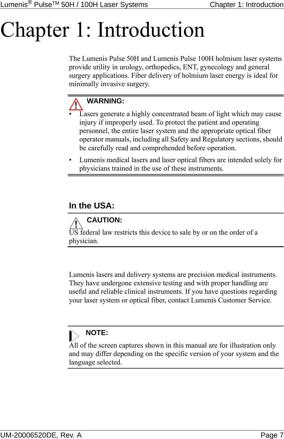 Lumenis® PulseTM 50H / 100H Laser Systems Chapter 1: IntroductionUM-20006520DE, Rev. A Page 7Chapter 1: IntroductionThe Lumenis Pulse 50H and Lumenis Pulse 100H holmium laser systems provide utility in urology, orthopedics, ENT, gynecology and general surgery applications. Fiber delivery of holmium laser energy is ideal for minimally invasive surgery.WARNING:• Lasers generate a highly concentrated beam of light which may cause injury if improperly used. To protect the patient and operating personnel, the entire laser system and the appropriate optical fiber operator manuals, including all Safety and Regulatory sections, should be carefully read and comprehended before operation.• Lumenis medical lasers and laser optical fibers are intended solely for physicians trained in the use of these instruments.In the USA:CAUTION:US federal law restricts this device to sale by or on the order of a physician.Lumenis lasers and delivery systems are precision medical instruments. They have undergone extensive testing and with proper handling are useful and reliable clinical instruments. If you have questions regarding your laser system or optical fiber, contact Lumenis Customer Service.NOTE:All of the screen captures shown in this manual are for illustration only and may differ depending on the specific version of your system and the language selected. 