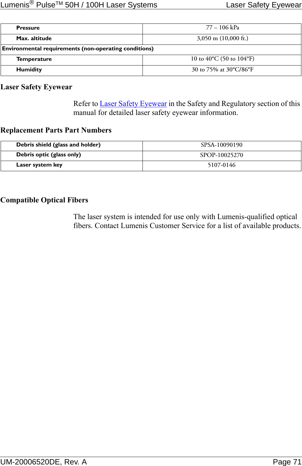 Lumenis® PulseTM 50H / 100H Laser Systems Laser Safety EyewearUM-20006520DE, Rev. A Page 71Laser Safety EyewearRefer to Laser Safety Eyewear in the Safety and Regulatory section of this manual for detailed laser safety eyewear information.Replacement Parts Part NumbersCompatible Optical FibersThe laser system is intended for use only with Lumenis-qualified optical fibers. Contact Lumenis Customer Service for a list of available products.Pressure 77 – 106 kPaMax. altitude 3,050 m (10,000 ft.)Environmental requirements (non-operating conditions)Te m p e r a t u r e 10 to 40°C (50 to 104°F)Humidity 30 to 75% at 30°C/86°FDebris shield (glass and holder) SPSA-10090190Debris optic (glass only) SPOP-10025270Laser system key 5107-0146