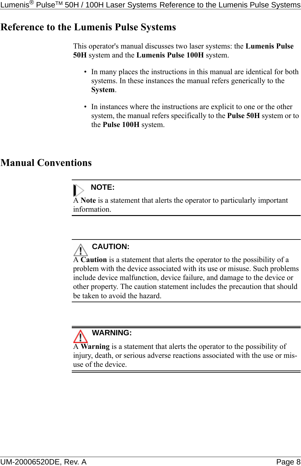 Lumenis® PulseTM 50H / 100H Laser Systems Reference to the Lumenis Pulse SystemsUM-20006520DE, Rev. A Page 8Reference to the Lumenis Pulse SystemsThis operator&apos;s manual discusses two laser systems: the Lumenis Pulse 50H system and the Lumenis Pulse 100H system.• In many places the instructions in this manual are identical for both systems. In these instances the manual refers generically to the System.• In instances where the instructions are explicit to one or the other system, the manual refers specifically to the Pulse 50H system or to the Pulse 100H system.Manual ConventionsNOTE:A Note is a statement that alerts the operator to particularly important information.CAUTION:A Caution is a statement that alerts the operator to the possibility of a problem with the device associated with its use or misuse. Such problems include device malfunction, device failure, and damage to the device or other property. The caution statement includes the precaution that should be taken to avoid the hazard.WARNING:A Warning is a statement that alerts the operator to the possibility of injury, death, or serious adverse reactions associated with the use or mis-use of the device.