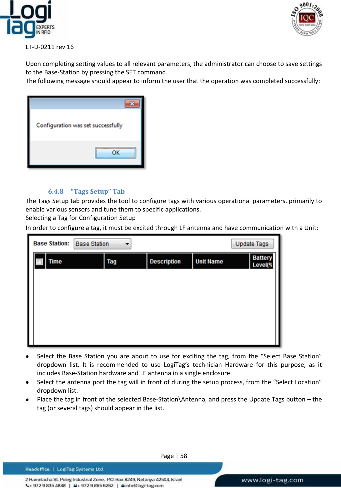 LT‐D‐0211rev16Page|58Uponcompletingsettingvaluestoallrelevantparameters,theadministratorcanchoosetosavesettingstotheBase‐StationbypressingtheSETcommand.Thefollowingmessageshouldappeartoinformtheuserthattheoperationwascompletedsuccessfully:6.4.8 “TagsSetup”TabTheTagsSetuptabprovidesthetooltoconfiguretagswithvariousoperationalparameters,primarilytoenablevarioussensorsandtunethemtospecificapplications.SelectingaTagforConfigurationSetupInordertoconfigureatag,itmustbeexcitedthroughLFantennaandhavecommunicationwithaUnit: SelecttheBaseStationyouareabouttouseforexcitingthetag,fromthe“SelectBaseStation”dropdownlist.ItisrecommendedtouseLogiTag’stechnicianHardwareforthispurpose,asitincludesBase‐StationhardwareandLFantennainasingleenclosure. Selecttheantennaportthetagwillinfrontofduringthesetupprocess,fromthe“SelectLocation”dropdownlist. PlacethetaginfrontoftheselectedBase‐Station\Antenna,andpresstheUpdateTagsbutton–thetag(orseveraltags)shouldappearinthelist.