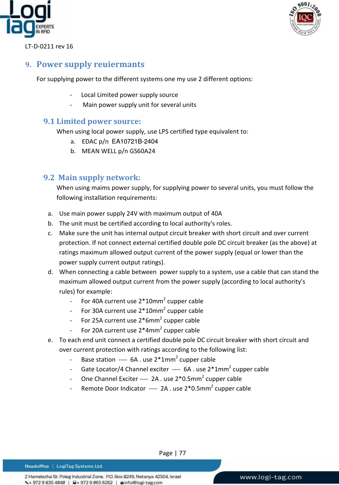 LT‐D‐0211rev16Page|779. PowersupplyreuiermantsForsupplyingpowertothedifferentsystemsonemyuse2differentoptions:‐ LocalLimitedpowersupplysource‐ Mainpowersupplyunitforseveralunits9.1 Limitedpowersource:Whenusinglocalpowersupply,useLPScertifiedtypeequivalentto:a. EDACp/nEA10721B-2404b. MEANWELLp/nGS60A249.2 Mainsupplynetwork:Whenusingmaimspowersupply,forsupplyingpowertoseveralunits,youmustfollowthefollowinginstallationrequirements:a. Usemainpowersupply24Vwithmaximumoutputof40Ab. Theunitmustbecertifiedaccordingtolocalauthority&apos;sroles.c. Makesuretheunithasinternaloutputcircuitbreakerwithshortcircuitandovercurrentprotection.IfnotconnectexternalcertifieddoublepoleDCcircuitbreaker(astheabove)atratingsmaximumallowedoutputcurrentofthepowersupply(equalorlowerthanthepowersupplycurrentoutputratings).d. Whenconnectingacablebetweenpowersupplytoasystem,useacablethatcanstandthemaximumallowedoutputcurrentfromthepowersupply(accordingtolocalauthority&apos;srules)forexample:‐ For40Acurrentuse2*10mm2cuppercable‐ For30Acurrentuse2*10mm2cuppercable‐ For25Acurrentuse2*6mm2cuppercable‐ For20Acurrentuse2*4mm2cuppercablee. ToeachendunitconnectacertifieddoublepoleDCcircuitbreakerwithshortcircuitandovercurrentprotectionwithratingsaccordingtothefollowinglist:‐ Basestation‐‐‐‐6A.use2*1mm2cuppercable‐ GateLocator/4Channelexciter‐‐‐‐6A.use2*1mm2cuppercable‐ OneChannelExciter‐‐‐‐2A.use2*0.5mm2cuppercable‐ RemoteDoorIndicator‐‐‐‐2A.use2*0.5mm2cuppercable