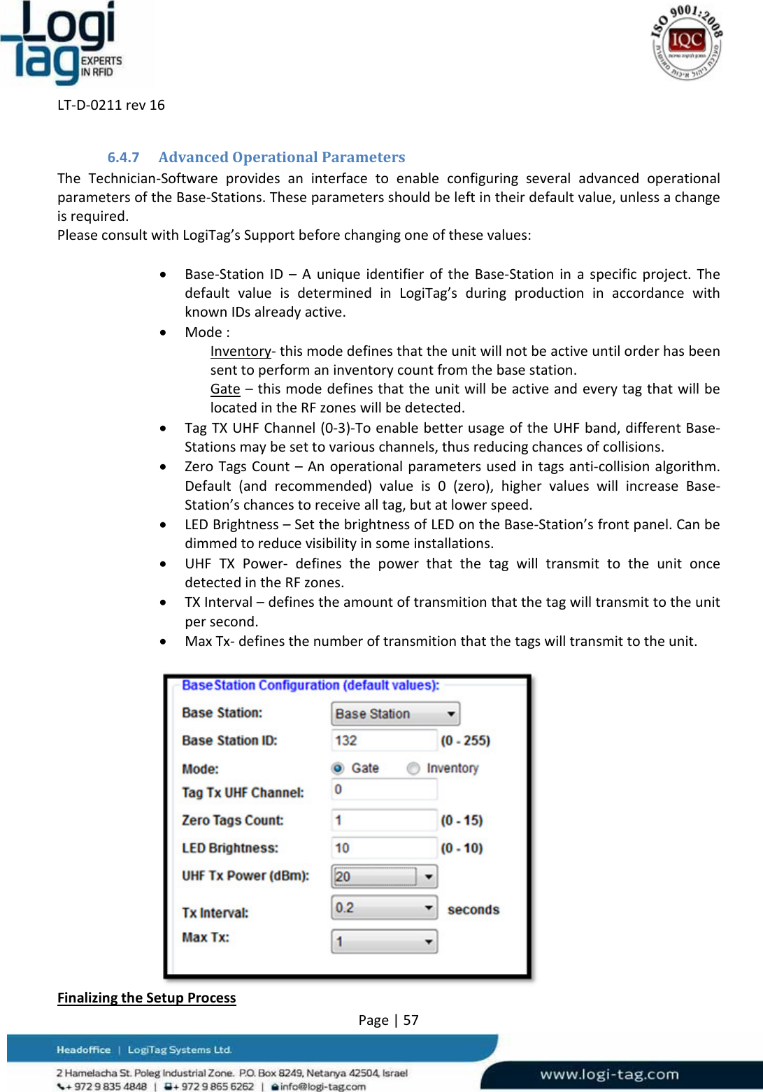 LT‐D‐0211rev16Page|576.4.7 AdvancedOperationalParametersTheTechnician‐SoftwareprovidesaninterfacetoenableconfiguringseveraladvancedoperationalparametersoftheBase‐Stations.Theseparametersshouldbeleftintheirdefaultvalue,unlessachangeisrequired.PleaseconsultwithLogiTag’sSupportbeforechangingoneofthesevalues: Base‐StationID–AuniqueidentifieroftheBase‐Stationinaspecificproject.ThedefaultvalueisdeterminedinLogiTag’sduringproductioninaccordancewithknownIDsalreadyactive. Mode:Inventory‐thismodedefinesthattheunitwillnotbeactiveuntilorderhasbeensenttoperformaninventorycountfromthebasestation.Gate–thismodedefinesthattheunitwillbeactiveandeverytagthatwillbelocatedintheRFzoneswillbedetected. TagTXUHFChannel(0‐3)‐ToenablebetterusageoftheUHFband,differentBase‐Stationsmaybesettovariouschannels,thusreducingchancesofcollisions. ZeroTagsCount–Anoperationalparametersusedintagsanti‐collisionalgorithm.Default(andrecommended)valueis0(zero),highervalueswillincreaseBase‐Station’schancestoreceivealltag,butatlowerspeed. LEDBrightness–SetthebrightnessofLEDontheBase‐Station’sfrontpanel.Canbedimmedtoreducevisibilityinsomeinstallations. UHFTXPower‐ definesthepowerthatthetagwilltransmittotheunitoncedetectedintheRFzones. TXInterval–definestheamountoftransmitionthatthetagwilltransmittotheunitpersecond. MaxTx‐definesthenumberoftransmitionthatthetagswilltransmittotheunit.FinalizingtheSetupProcess