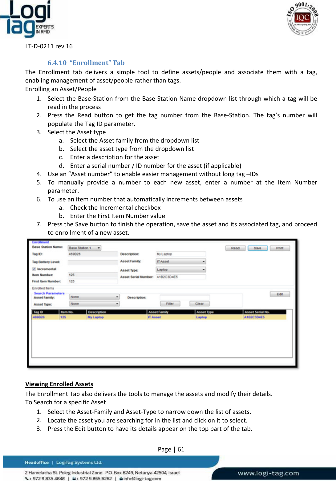 LT‐D‐0211rev16Page|616.4.10 “Enrollment”TabTheEnrollmenttabdeliversasimpletooltodefineassets/peopleandassociatethemwithatag,enablingmanagementofasset/peopleratherthantags.EnrollinganAsset/People1. SelecttheBase‐StationfromtheBaseStationNamedropdownlistthroughwhichatagwillbereadintheprocess2. PresstheReadbuttontogetthetagnumberfromtheBase‐Station.Thetag’snumberwillpopulatetheTagIDparameter.3. SelecttheAssettypea. SelecttheAssetfamilyfromthedropdownlistb. Selecttheassettypefromthedropdownlistc. Enteradescriptionfortheassetd. Enteraserialnumber/IDnumberfortheasset(ifapplicable)4. Usean“Assetnumber”toenableeasiermanagementwithoutlongtag–IDs5. Tomanuallyprovideanumbertoeachnewasset,enteranumberattheItemNumberparameter.6. Touseanitemnumberthatautomaticallyincrementsbetweenassetsa. ChecktheIncrementalcheckboxb. EntertheFirstItemNumbervalue7. PresstheSavebuttontofinishtheoperation,savetheassetanditsassociatedtag,andproceedtoenrollmentofanewasset.ViewingEnrolledAssetsTheEnrollmentTabalsodeliversthetoolstomanagetheassetsandmodifytheirdetails.ToSearchforaspecificAsset1. SelecttheAsset‐FamilyandAsset‐Typetonarrowdownthelistofassets.2. Locatetheassetyouaresearchingforinthelistandclickonittoselect.3. PresstheEditbuttontohaveitsdetailsappearonthetoppartofthetab.