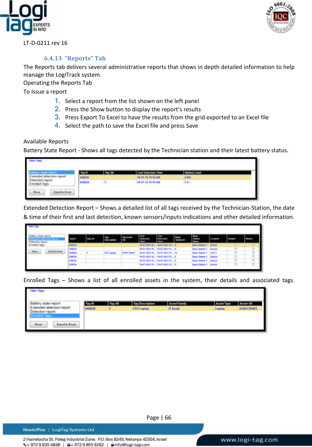 LT‐D‐0211rev16Page|666.4.13 “Reports”TabTheReportstabdeliversseveraladministrativereportsthatshowsindepthdetailedinformationtohelpmanagetheLogiTracksystem.OperatingtheReportsTabToIssueareport1. Selectareportfromthelistshownontheleftpanel2. PresstheShowbuttontodisplaythereport’sresults3. PressExportToExceltohavetheresultsfromthegridexportedtoanExcelfile4. SelectthepathtosavetheExcelfileandpressSaveAvailableReportsBatteryStateReport‐ShowsalltagsdetectedbytheTechnicianstationandtheirlatestbatterystatus.ExtendedDetectionReport–ShowsadetailedlistofalltagsreceivedbytheTechnician‐Station,thedate&amp;timeoftheirfirstandlastdetection,knownsensors/inputsindicationsandotherdetailedinformation.EnrolledTags–Showsalistofallenrolledassetsinthesystem,theirdetailsandassociatedtags.