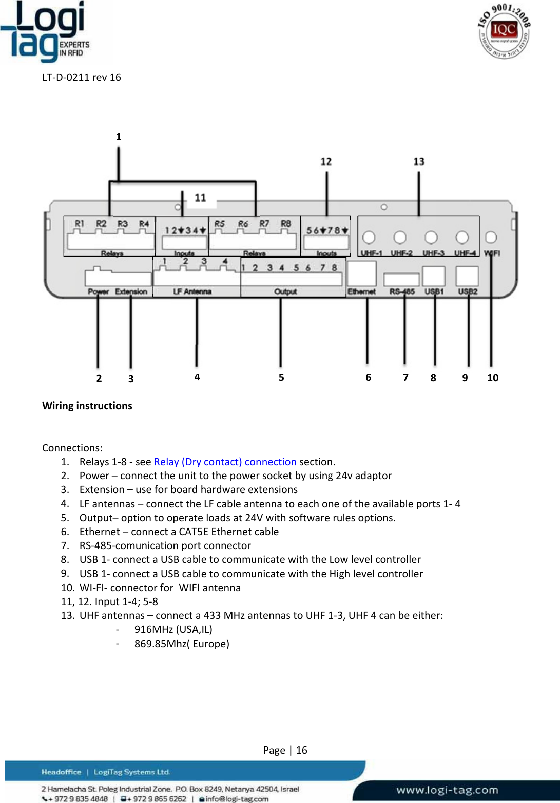 LT‐D‐0211rev16Page|16WiringinstructionsConnections:1. Relays1‐8‐seeRelay(Drycontact)connectionsection.2. Power–connecttheunittothepowersocketbyusing24vadaptor3. Extension–useforboardhardwareextensions4. LFantennas–connecttheLFcableantennatoeachoneoftheavailableports1‐45. Output–optiontooperateloadsat24Vwithsoftwarerulesoptions.6. Ethernet–connectaCAT5EEthernetcable7. RS‐485‐comunicationportconnector8. USB1‐connectaUSBcabletocommunicatewiththeLowlevelcontroller9. USB1‐connectaUSBcabletocommunicatewiththeHighlevelcontroller10. WI‐FI‐connectorforWIFIantenna11,12.Input1‐4;5‐813. UHFantennas–connecta433MHzantennastoUHF1‐3,UHF4canbeeither:‐ 916MHz(USA,IL)‐ 869.85Mhz(Europe)1234512 13678910          11