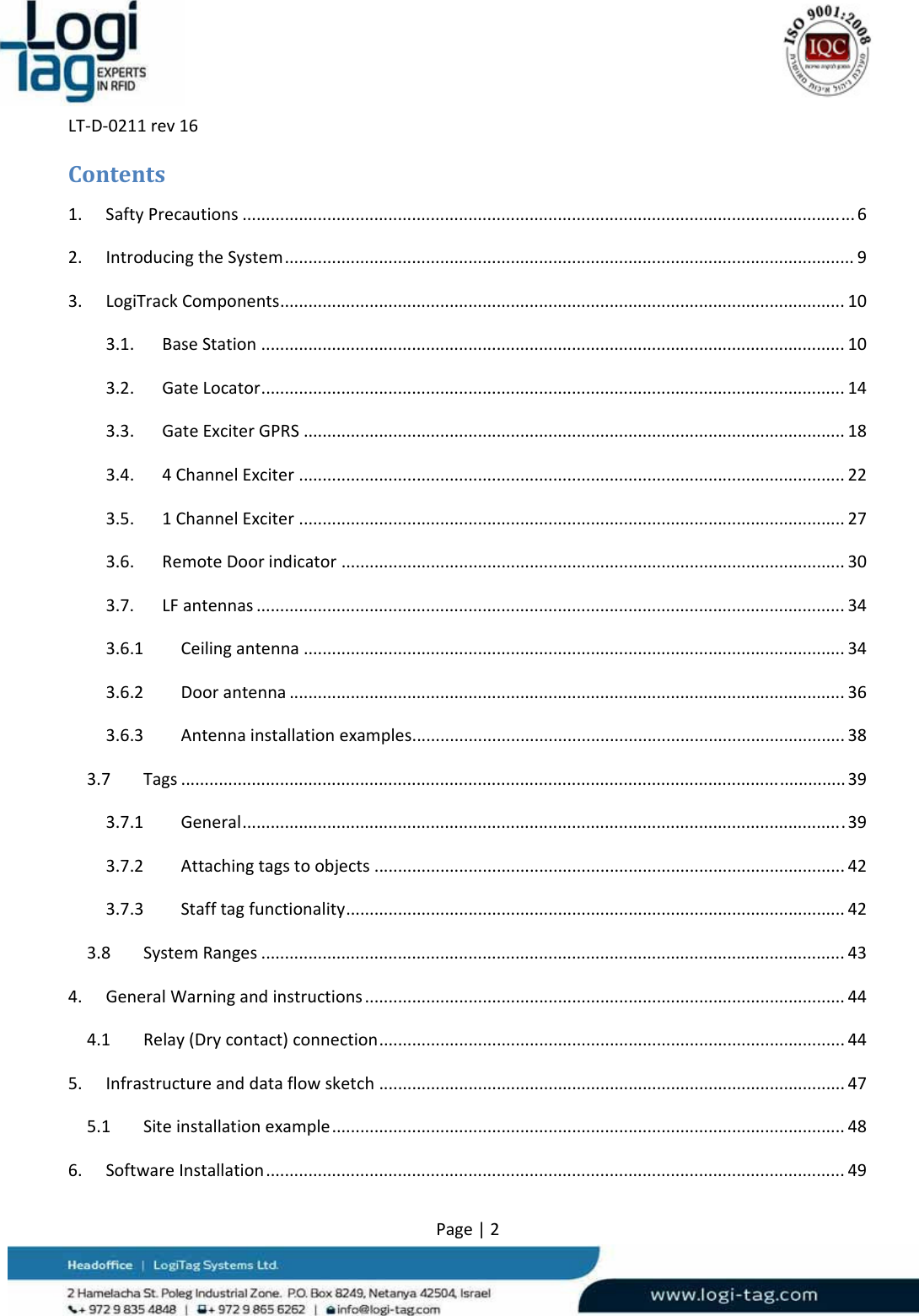LT‐D‐0211rev16Page|2Contents1.SaftyPrecautions..................................................................................................................................62.IntroducingtheSystem.........................................................................................................................93.LogiTrackComponents........................................................................................................................103.1.BaseStation............................................................................................................................103.2.GateLocator............................................................................................................................143.3.GateExciterGPRS...................................................................................................................183.4.4ChannelExciter....................................................................................................................223.5.1ChannelExciter....................................................................................................................273.6.RemoteDoorindicator...........................................................................................................303.7.LFantennas.............................................................................................................................343.6.1Ceilingantenna...................................................................................................................343.6.2Doorantenna......................................................................................................................363.6.3Antennainstallationexamples............................................................................................383.7Tags.............................................................................................................................................393.7.1General................................................................................................................................393.7.2Attachingtagstoobjects....................................................................................................423.7.3Stafftagfunctionality..........................................................................................................423.8SystemRanges............................................................................................................................434.GeneralWarningandinstructions......................................................................................................444.1Relay(Drycontact)connection...................................................................................................445.Infrastructureanddataflowsketch...................................................................................................475.1Siteinstallationexample.............................................................................................................486.SoftwareInstallation...........................................................................................................................49