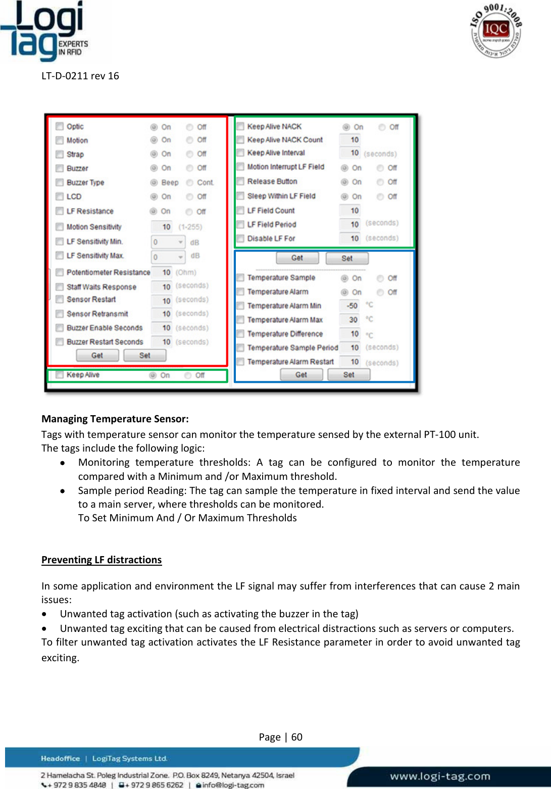 LT‐D‐0211rev16Page|60 ManagingTemperatureSensor:TagswithtemperaturesensorcanmonitorthetemperaturesensedbytheexternalPT‐100unit.Thetagsincludethefollowinglogic: Monitoringtemperaturethresholds:AtagcanbeconfiguredtomonitorthetemperaturecomparedwithaMinimumand/orMaximumthreshold. SampleperiodReading:Thetagcansamplethetemperatureinfixedintervalandsendthevaluetoamainserver,wherethresholdscanbemonitored.ToSetMinimumAnd/OrMaximumThresholdsPreventingLFdistractionsInsomeapplicationandenvironmenttheLFsignalmaysufferfrominterferencesthatcancause2mainissues: Unwantedtagactivation(suchasactivatingthebuzzerinthetag) Unwantedtagexcitingthatcanbecausedfromelectricaldistractionssuchasserversorcomputers.TofilterunwantedtagactivationactivatestheLFResistanceparameterinordertoavoidunwantedtagexciting.