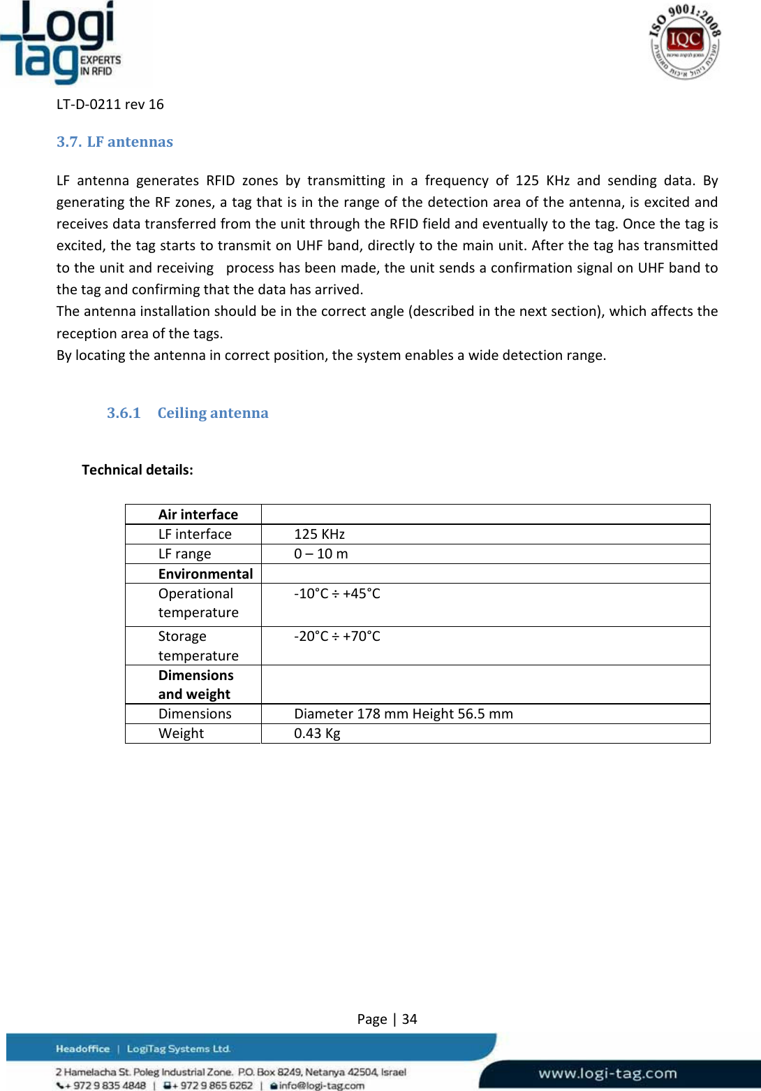 LT‐D‐0211rev16Page|343.7. LFantennasLFantennageneratesRFIDzonesbytransmittinginafrequencyof125KHzandsendingdata.BygeneratingtheRFzones,atagthatisintherangeofthedetectionareaoftheantenna,isexcitedandreceivesdatatransferredfromtheunitthroughtheRFIDfieldandeventuallytothetag.Oncethetagisexcited,thetagstartstotransmitonUHFband,directlytothemainunit.Afterthetaghastransmittedtotheunitandreceivingprocesshasbeenmade,theunitsendsaconfirmationsignalonUHFbandtothetagandconfirmingthatthedatahasarrived.Theantennainstallationshouldbeinthecorrectangle(describedinthenextsection),whichaffectsthereceptionareaofthetags.Bylocatingtheantennaincorrectposition,thesystemenablesawidedetectionrange.3.6.1 CeilingantennaTechnicaldetails:AirinterfaceLFinterface125KHzLFrange0–10mEnvironmentalOperationaltemperature‐10°C÷+45°CStoragetemperature‐20°C÷+70°CDimensionsandweightDimensionsDiameter178mmHeight56.5mmWeight0.43Kg