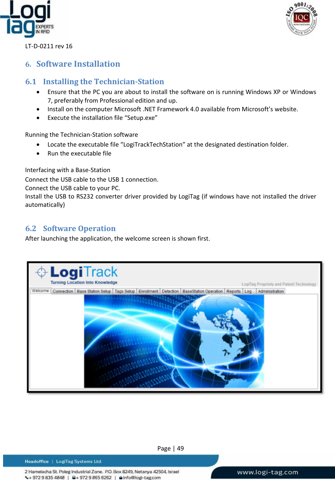LT‐D‐0211rev16Page|496. SoftwareInstallation6.1 InstallingtheTechnician‐Station EnsurethatthePCyouareabouttoinstallthesoftwareonisrunningWindowsXPorWindows7,preferablyfromProfessionaleditionandup. InstallonthecomputerMicrosoft.NETFramework4.0availablefromMicrosoft’swebsite. Executetheinstallationfile“Setup.exe”RunningtheTechnician‐Stationsoftware Locatetheexecutablefile“LogiTrackTechStation”atthedesignateddestinationfolder. RuntheexecutablefileInterfacingwithaBase‐StationConnecttheUSBcabletotheUSB1connection.ConnecttheUSBcabletoyourPC.InstalltheUSBtoRS232converterdriverprovidedbyLogiTag(ifwindowshavenotinstalledthedriverautomatically)6.2 SoftwareOperationAfterlaunchingtheapplication,thewelcomescreenisshownfirst.