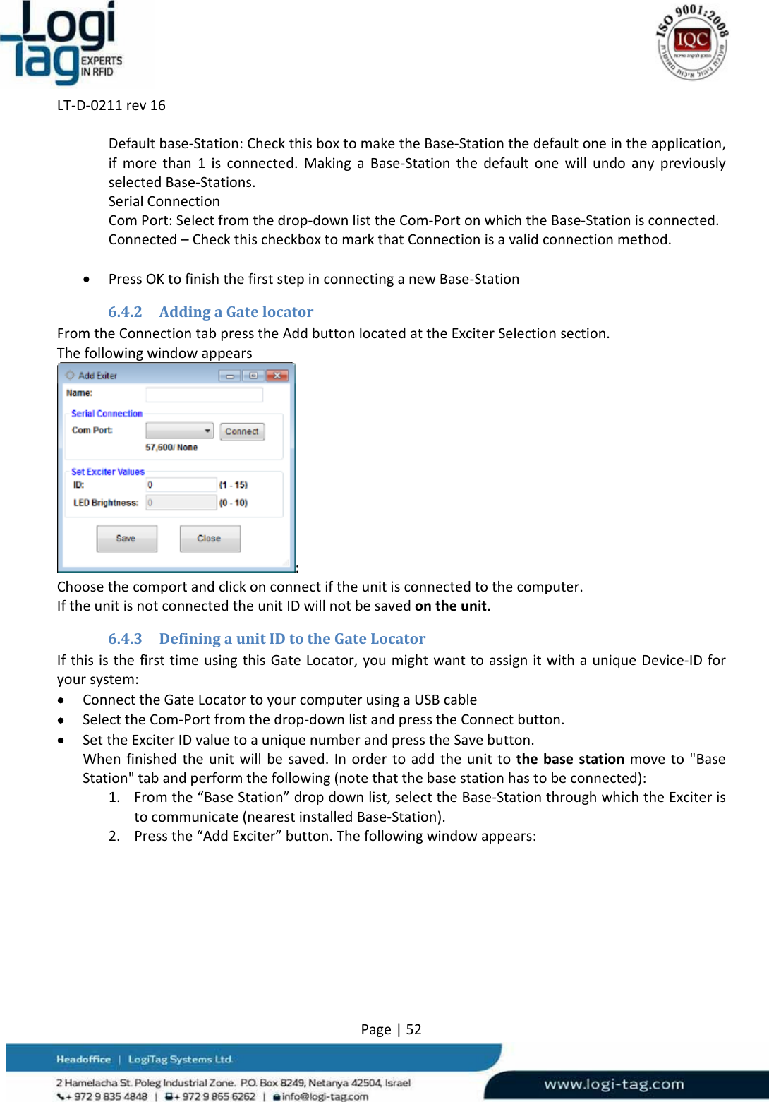 LT‐D‐0211rev16Page|52Defaultbase‐Station:CheckthisboxtomaketheBase‐Stationthedefaultoneintheapplication,ifmorethan1isconnected.MakingaBase‐StationthedefaultonewillundoanypreviouslyselectedBase‐Stations.SerialConnectionComPort:Selectfromthedrop‐downlisttheCom‐PortonwhichtheBase‐Stationisconnected.Connected–CheckthischeckboxtomarkthatConnectionisavalidconnectionmethod. PressOKtofinishthefirststepinconnectinganewBase‐Station6.4.2 AddingaGatelocatorFromtheConnectiontabpresstheAddbuttonlocatedattheExciterSelectionsection.Thefollowingwindowappears:Choosethecomportandclickonconnectiftheunitisconnectedtothecomputer.IftheunitisnotconnectedtheunitIDwillnotbesavedontheunit.6.4.3 DefiningaunitIDtotheGateLocatorIfthisisthefirsttimeusingthisGateLocator,youmightwanttoassignitwithauniqueDevice‐IDforyoursystem: ConnecttheGateLocatortoyourcomputerusingaUSBcable SelecttheCom‐Portfromthedrop‐downlistandpresstheConnectbutton. SettheExciterIDvaluetoauniquenumberandpresstheSavebutton.Whenfinishedtheunitwillbesaved.Inordertoaddtheunittothebasestationmoveto&quot;BaseStation&quot;tabandperformthefollowing(notethatthebasestationhastobeconnected):1. Fromthe“BaseStation”dropdownlist,selecttheBase‐StationthroughwhichtheExciteristocommunicate(nearestinstalledBase‐Station).2. Pressthe“AddExciter”button.Thefollowingwindowappears: