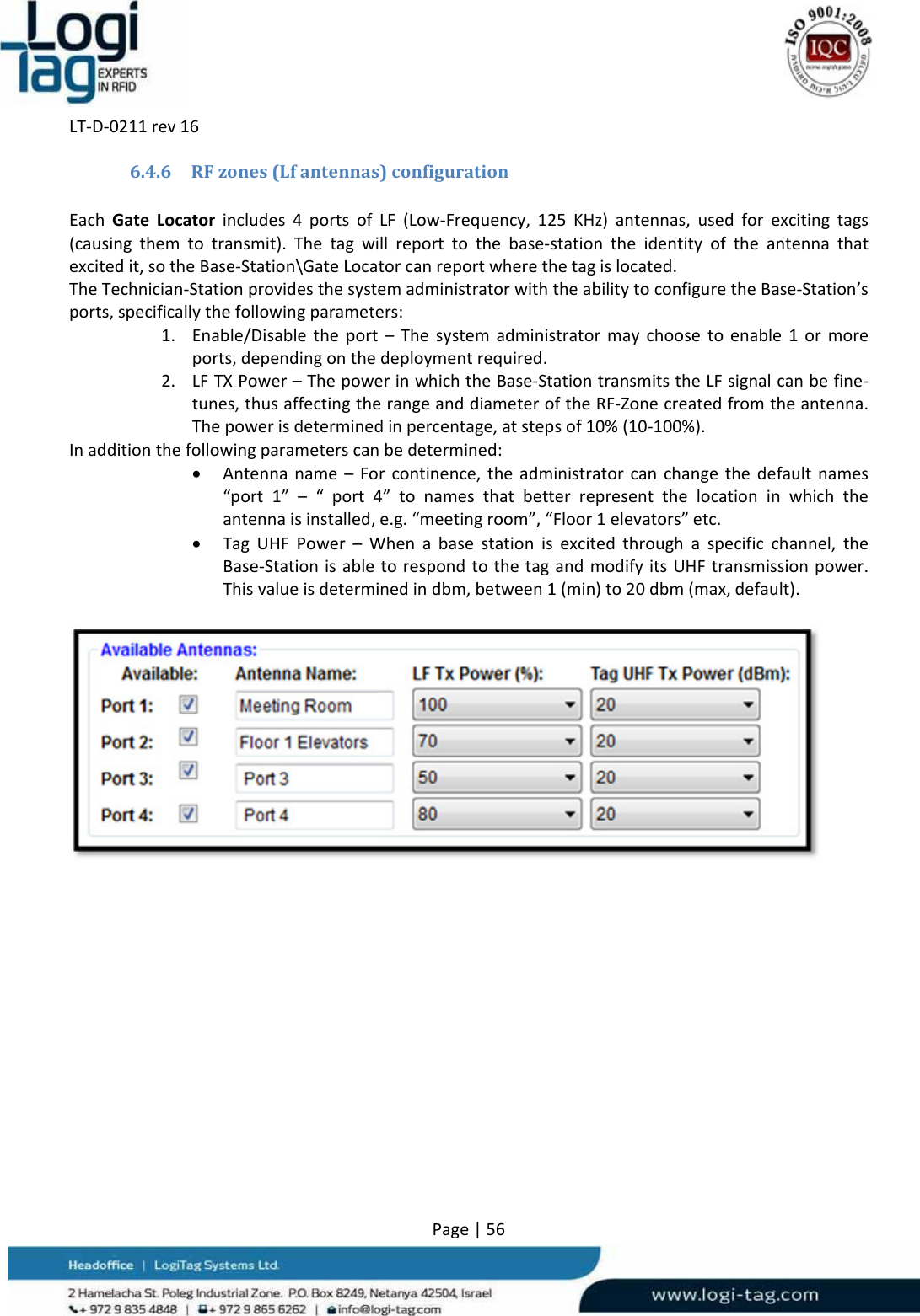 LT‐D‐0211rev16Page|566.4.6 RFzones(Lfantennas)configurationEachGateLocatorincludes4portsofLF(Low‐Frequency,125KHz)antennas,usedforexcitingtags(causingthemtotransmit).Thetagwillreporttothebase‐stationtheidentityoftheantennathatexcitedit,sotheBase‐Station\GateLocatorcanreportwherethetagislocated.TheTechnician‐StationprovidesthesystemadministratorwiththeabilitytoconfiguretheBase‐Station’sports,specificallythefollowingparameters:1. Enable/Disabletheport–Thesystemadministratormaychoosetoenable1ormoreports,dependingonthedeploymentrequired.2. LFTXPower–ThepowerinwhichtheBase‐StationtransmitstheLFsignalcanbefine‐tunes,thusaffectingtherangeanddiameteroftheRF‐Zonecreatedfromtheantenna.Thepowerisdeterminedinpercentage,atstepsof10%(10‐100%).Inadditionthefollowingparameterscanbedetermined: Antennaname–Forcontinence,theadministratorcanchangethedefaultnames“port1”–“port4”tonamesthatbetterrepresentthelocationinwhichtheantennaisinstalled,e.g.“meetingroom”,“Floor1elevators”etc. TagUHFPower–Whenabasestationisexcitedthroughaspecificchannel,theBase‐StationisabletorespondtothetagandmodifyitsUHFtransmissionpower.Thisvalueisdeterminedindbm,between1(min)to20dbm(max,default).