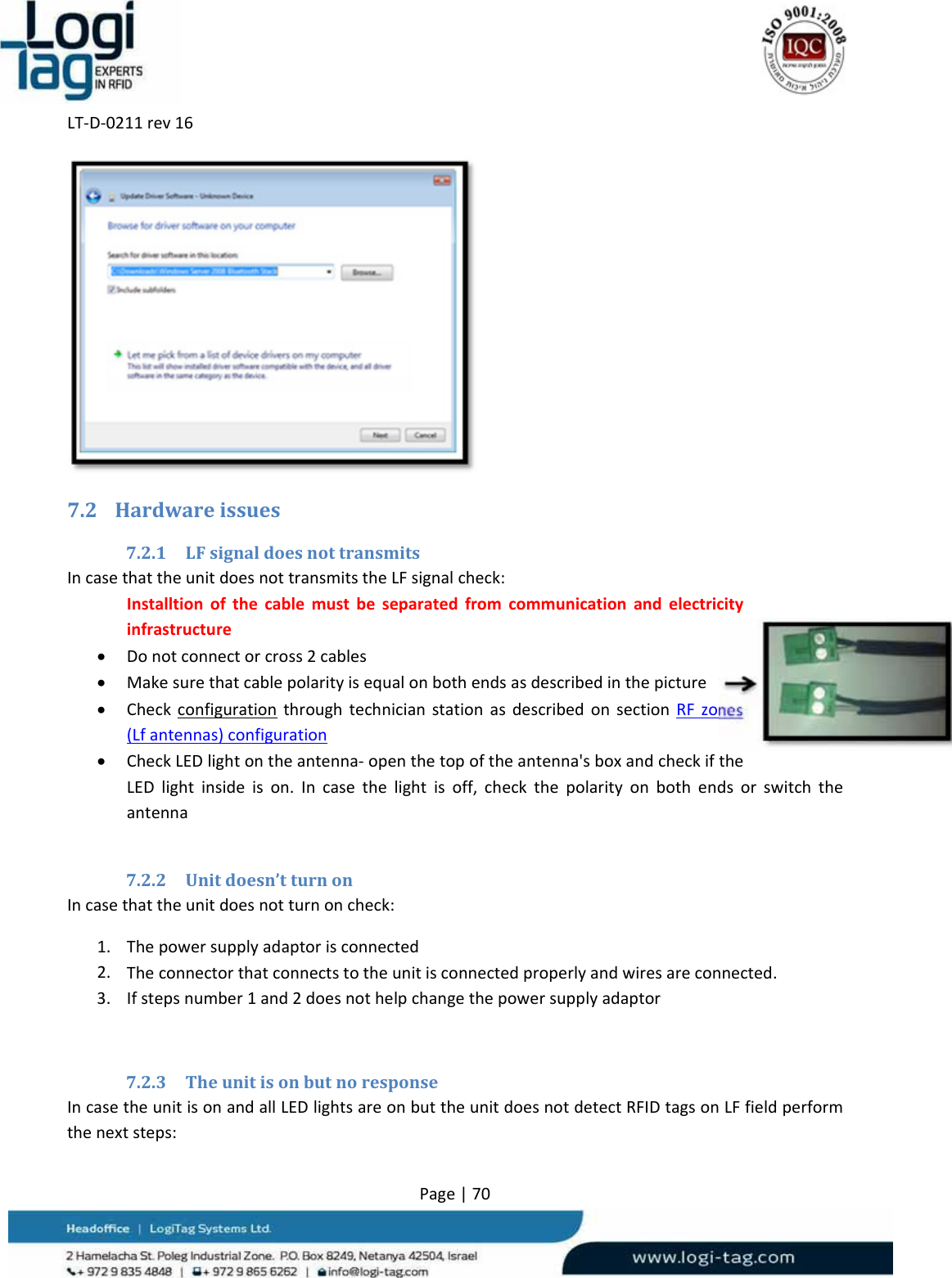 LT‐D‐0211rev16Page|707.2 Hardwareissues7.2.1 LFsignaldoesnottransmitsIncasethattheunitdoesnottransmitstheLFsignalcheck:Installtionofthecablemustbeseparatedfromcommunicationandelectricityinfrastructure Donotconnectorcross2cables Makesurethatcablepolarityisequalonbothendsasdescribedinthepicture CheckconfigurationthroughtechnicianstationasdescribedonsectionRFzones(Lfantennas)configuration CheckLEDlightontheantenna‐openthetopoftheantenna&apos;sboxandcheckiftheLEDlightinsideison.Incasethelightisoff,checkthepolarityonbothendsorswitchtheantenna7.2.2 Unitdoesn’tturnonIncasethattheunitdoesnotturnoncheck:1. Thepowersupplyadaptorisconnected2. Theconnectorthatconnectstotheunitisconnectedproperlyandwiresareconnected.3. Ifstepsnumber1and2doesnothelpchangethepowersupplyadaptor7.2.3 TheunitisonbutnoresponseIncasetheunitisonandallLEDlightsareonbuttheunitdoesnotdetectRFIDtagsonLFfieldperformthenextsteps: