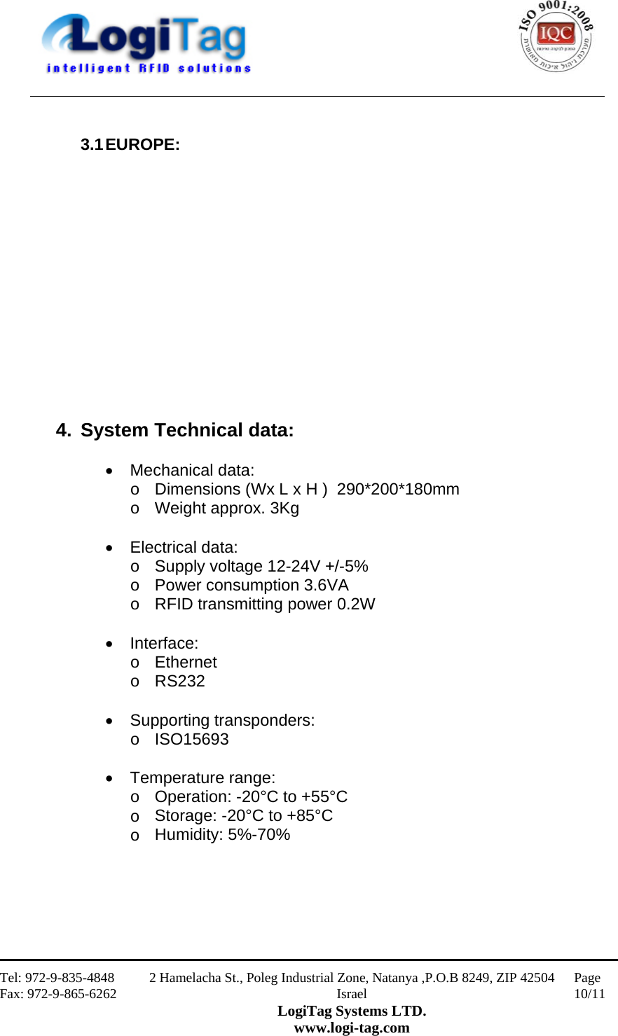                                                    Tel: 972-9-835-4848 Fax: 972-9-865-6262 2 Hamelacha St., Poleg Industrial Zone, Natanya ,P.O.B 8249, ZIP 42504 Israel LogiTag Systems LTD. www.logi-tag.com Page 10/11    3.1 EUROPE:               4. System Technical data:   Mechanical data: o  Dimensions (Wx L x H )  290*200*180mm o  Weight approx. 3Kg   Electrical data:  o  Supply voltage 12-24V +/-5% o  Power consumption 3.6VA o  RFID transmitting power 0.2W   Interface: o  Ethernet o  RS232   Supporting transponders: o  ISO15693   Temperature range: o  Operation: -20°C to +55°C o  Storage: -20°C to +85°C o  Humidity: 5%-70%   