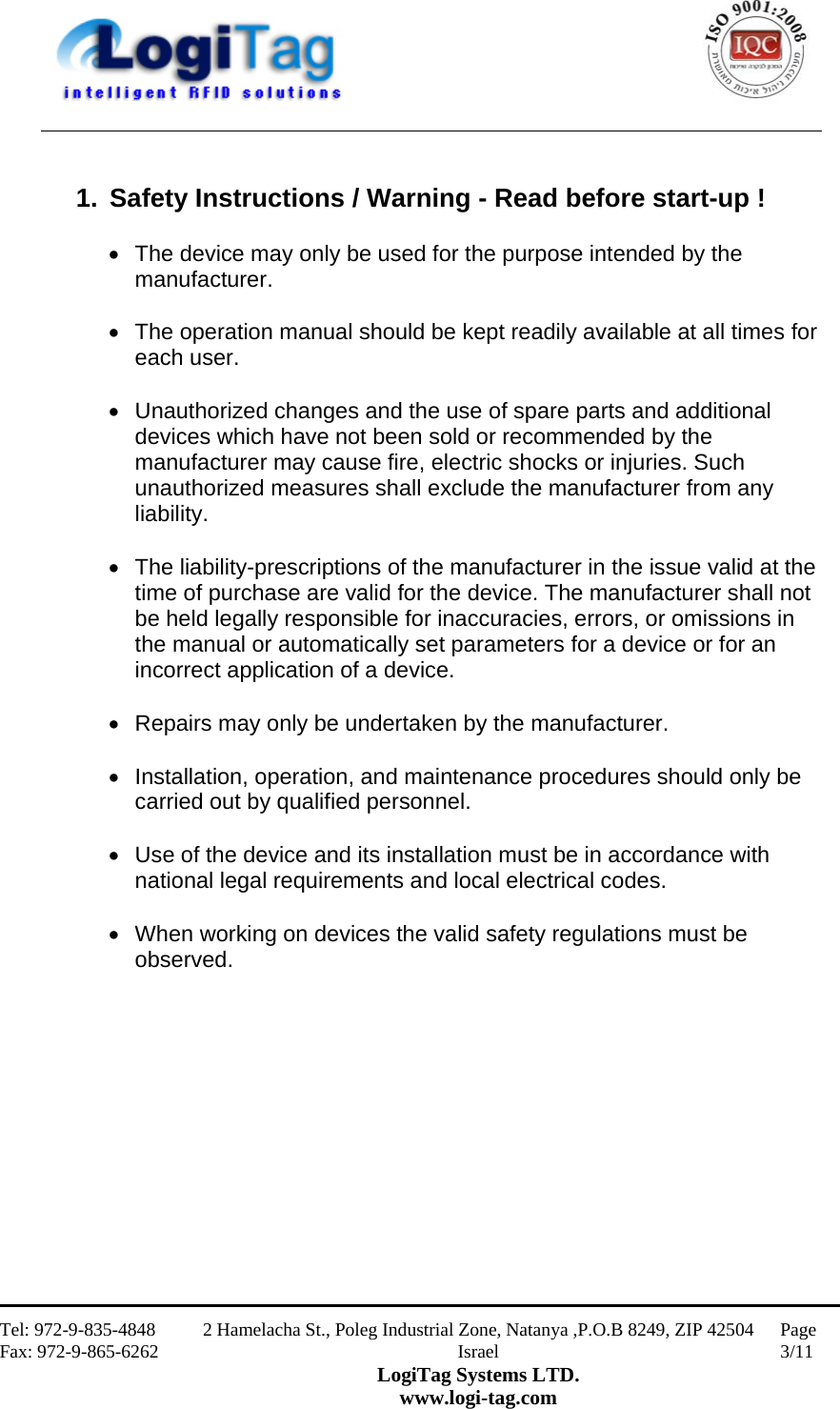                                                    Tel: 972-9-835-4848 Fax: 972-9-865-6262 2 Hamelacha St., Poleg Industrial Zone, Natanya ,P.O.B 8249, ZIP 42504 Israel LogiTag Systems LTD. www.logi-tag.com Page 3/11    1.  Safety Instructions / Warning - Read before start-up !   The device may only be used for the purpose intended by the manufacturer.    The operation manual should be kept readily available at all times for each user.    Unauthorized changes and the use of spare parts and additional devices which have not been sold or recommended by the manufacturer may cause fire, electric shocks or injuries. Such unauthorized measures shall exclude the manufacturer from any liability.    The liability-prescriptions of the manufacturer in the issue valid at the time of purchase are valid for the device. The manufacturer shall not be held legally responsible for inaccuracies, errors, or omissions in the manual or automatically set parameters for a device or for an incorrect application of a device.    Repairs may only be undertaken by the manufacturer.    Installation, operation, and maintenance procedures should only be carried out by qualified personnel.    Use of the device and its installation must be in accordance with national legal requirements and local electrical codes.    When working on devices the valid safety regulations must be observed.              