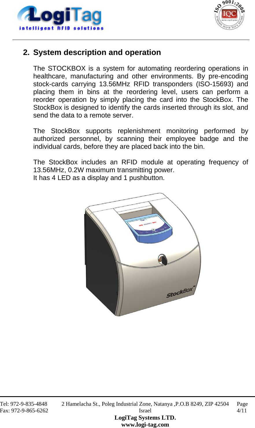                                                    Tel: 972-9-835-4848 Fax: 972-9-865-6262 2 Hamelacha St., Poleg Industrial Zone, Natanya ,P.O.B 8249, ZIP 42504 Israel LogiTag Systems LTD. www.logi-tag.com Page 4/11   2.  System description and operation  The STOCKBOX is a system for automating reordering operations in healthcare, manufacturing and other environments. By pre-encoding stock-cards carrying 13.56MHz RFID transponders (ISO-15693) and placing them in bins at the reordering level, users can perform a reorder operation by simply placing the card into the StockBox. The StockBox is designed to identify the cards inserted through its slot, and send the data to a remote server.  The StockBox supports replenishment monitoring performed by authorized personnel, by scanning their employee badge and the individual cards, before they are placed back into the bin.  The StockBox includes an RFID module at operating frequency of 13.56MHz, 0.2W maximum transmitting power.  It has 4 LED as a display and 1 pushbutton.     