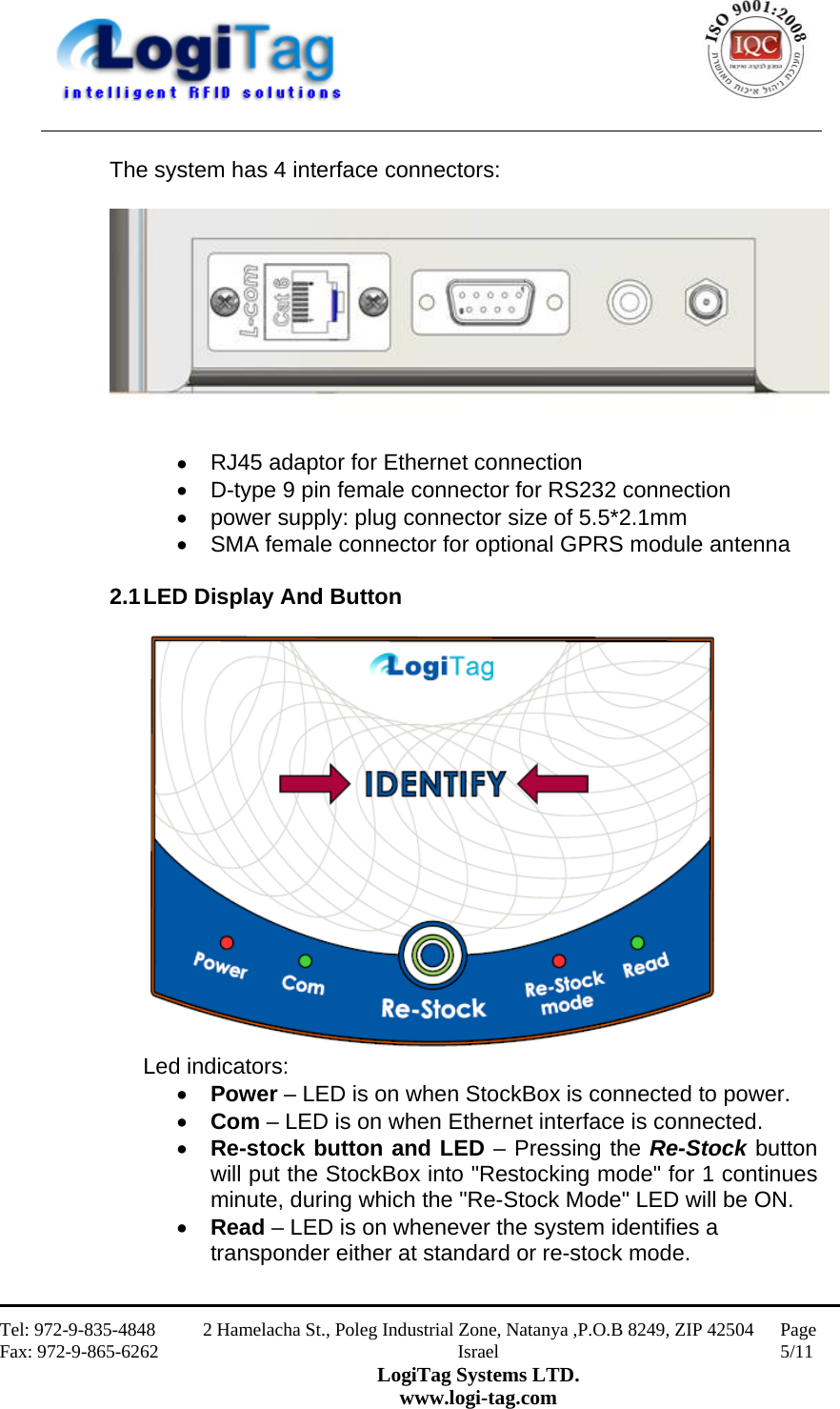                                                    Tel: 972-9-835-4848 Fax: 972-9-865-6262 2 Hamelacha St., Poleg Industrial Zone, Natanya ,P.O.B 8249, ZIP 42504 Israel LogiTag Systems LTD. www.logi-tag.com Page 5/11   The system has 4 interface connectors:    RJ45 adaptor for Ethernet connection  D-type 9 pin female connector for RS232 connection  power supply: plug connector size of 5.5*2.1mm  SMA female connector for optional GPRS module antenna   2.1 LED Display And Button   Led indicators:  Power – LED is on when StockBox is connected to power.  Com – LED is on when Ethernet interface is connected.  Re-stock button and LED – Pressing the Re-Stock button will put the StockBox into &quot;Restocking mode&quot; for 1 continues minute, during which the &quot;Re-Stock Mode&quot; LED will be ON.     Read – LED is on whenever the system identifies a transponder either at standard or re-stock mode.  