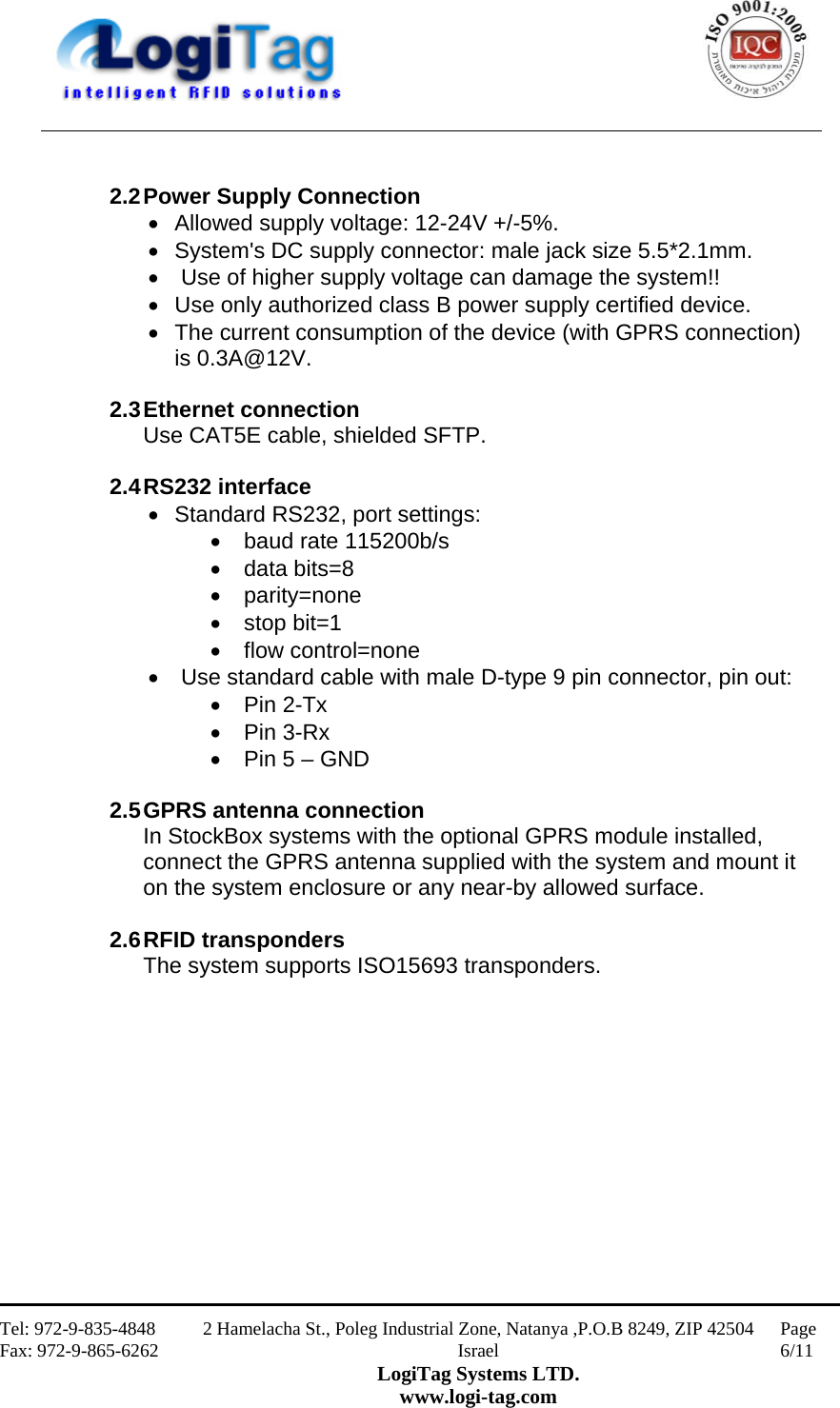                                                    Tel: 972-9-835-4848 Fax: 972-9-865-6262 2 Hamelacha St., Poleg Industrial Zone, Natanya ,P.O.B 8249, ZIP 42504 Israel LogiTag Systems LTD. www.logi-tag.com Page 6/11      2.2 Power Supply Connection  Allowed supply voltage: 12-24V +/-5%.  System&apos;s DC supply connector: male jack size 5.5*2.1mm.   Use of higher supply voltage can damage the system!!  Use only authorized class B power supply certified device.  The current consumption of the device (with GPRS connection) is 0.3A@12V.   2.3 Ethernet  connection Use CAT5E cable, shielded SFTP.  2.4 RS232  interface  Standard RS232, port settings:  baud rate 115200b/s  data bits=8  parity=none  stop bit=1  flow control=none   Use standard cable with male D-type 9 pin connector, pin out:  Pin 2-Tx  Pin 3-Rx  Pin 5 – GND  2.5 GPRS antenna  connection In StockBox systems with the optional GPRS module installed, connect the GPRS antenna supplied with the system and mount it on the system enclosure or any near-by allowed surface.  2.6 RFID  transponders The system supports ISO15693 transponders.             