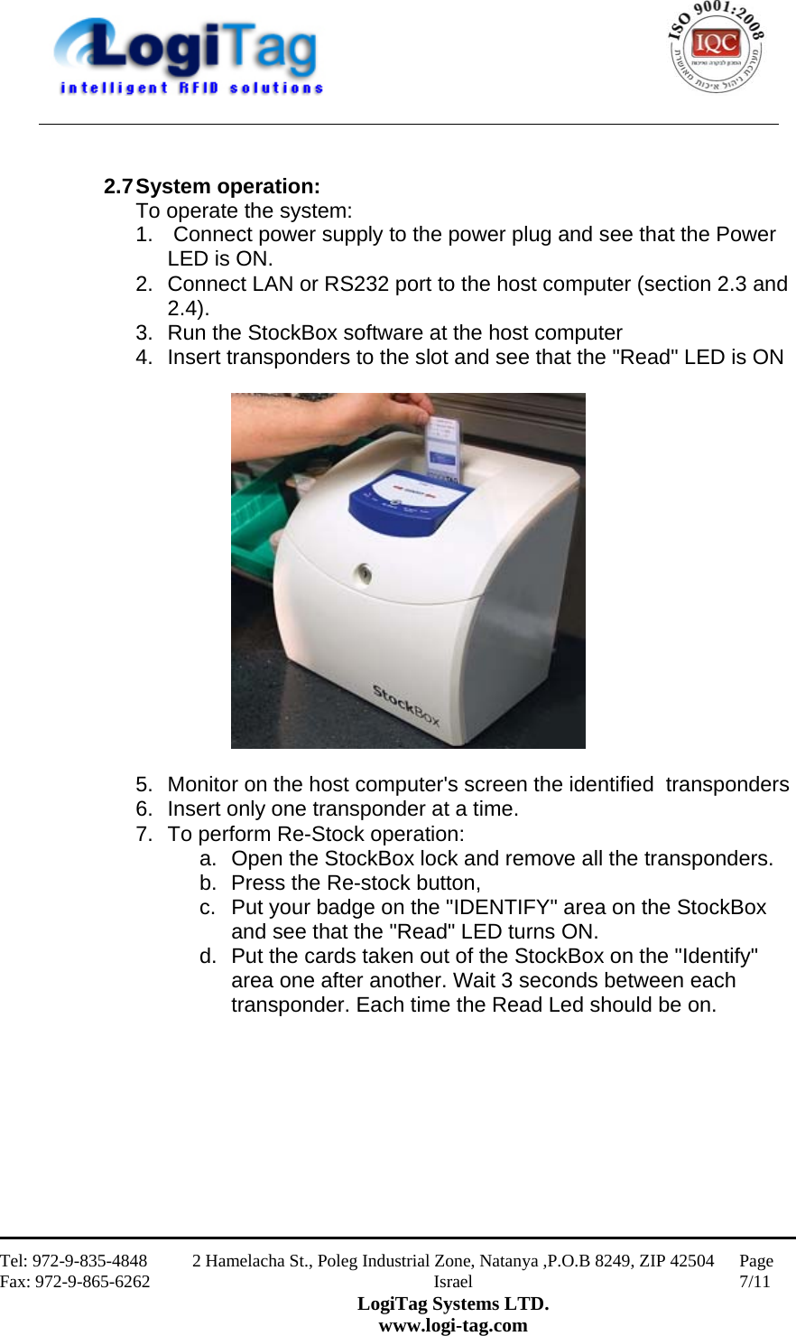                                                    Tel: 972-9-835-4848 Fax: 972-9-865-6262 2 Hamelacha St., Poleg Industrial Zone, Natanya ,P.O.B 8249, ZIP 42504 Israel LogiTag Systems LTD. www.logi-tag.com Page 7/11    2.7 System operation: To operate the system: 1.   Connect power supply to the power plug and see that the Power LED is ON. 2.  Connect LAN or RS232 port to the host computer (section 2.3 and 2.4). 3.  Run the StockBox software at the host computer 4.  Insert transponders to the slot and see that the &quot;Read&quot; LED is ON    5.  Monitor on the host computer&apos;s screen the identified  transponders  6.  Insert only one transponder at a time. 7.  To perform Re-Stock operation: a.  Open the StockBox lock and remove all the transponders.  b.  Press the Re-stock button, c.  Put your badge on the &quot;IDENTIFY&quot; area on the StockBox and see that the &quot;Read&quot; LED turns ON. d.  Put the cards taken out of the StockBox on the &quot;Identify&quot; area one after another. Wait 3 seconds between each transponder. Each time the Read Led should be on.         