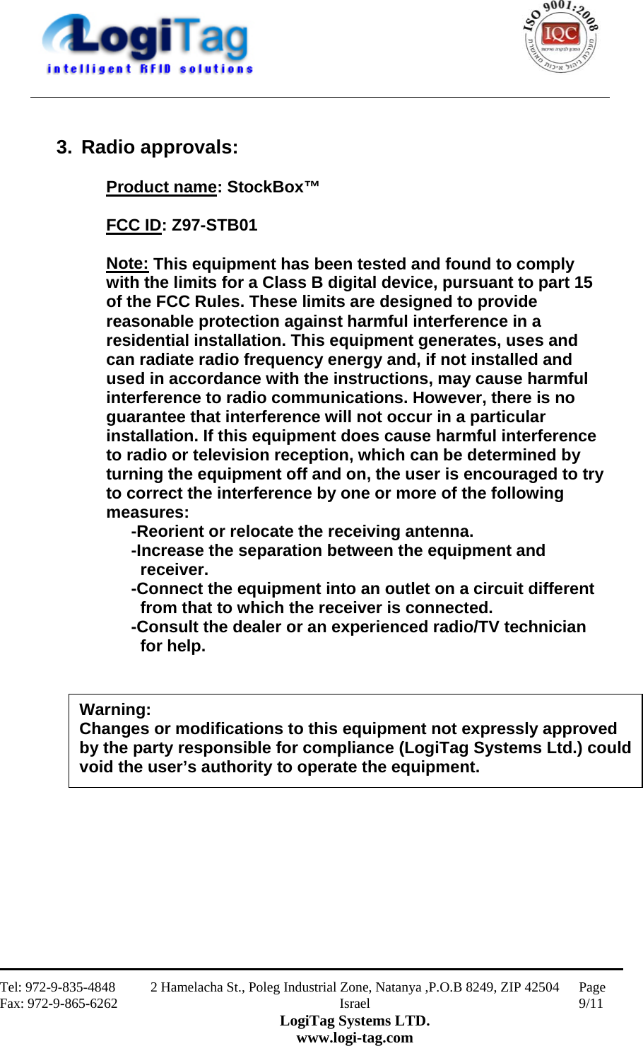                                                    Tel: 972-9-835-4848 Fax: 972-9-865-6262 2 Hamelacha St., Poleg Industrial Zone, Natanya ,P.O.B 8249, ZIP 42504 Israel LogiTag Systems LTD. www.logi-tag.com Page 9/11    3. Radio approvals:  Product name: StockBox™  FCC ID: Z97-STB01  Note: This equipment has been tested and found to comply with the limits for a Class B digital device, pursuant to part 15 of the FCC Rules. These limits are designed to provide reasonable protection against harmful interference in a residential installation. This equipment generates, uses and can radiate radio frequency energy and, if not installed and used in accordance with the instructions, may cause harmful interference to radio communications. However, there is no guarantee that interference will not occur in a particular installation. If this equipment does cause harmful interference to radio or television reception, which can be determined by turning the equipment off and on, the user is encouraged to try to correct the interference by one or more of the following measures:  -Reorient or relocate the receiving antenna. -Increase the separation between the equipment and       receiver. -Connect the equipment into an outlet on a circuit different    from that to which the receiver is connected. -Consult the dealer or an experienced radio/TV technician      for help.                  Warning: Changes or modifications to this equipment not expressly approved by the party responsible for compliance (LogiTag Systems Ltd.) could void the user’s authority to operate the equipment. 