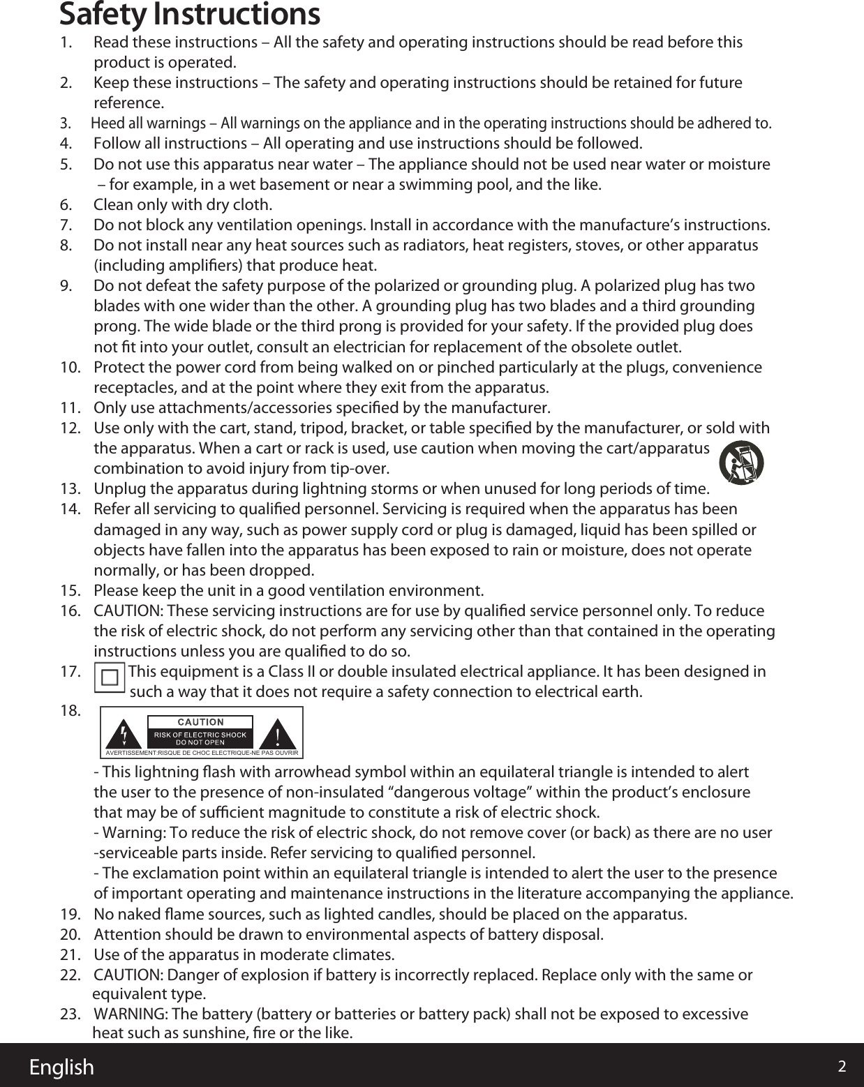 English 2Safety Instructions1.      Read these instructions – All the safety and operating instructions should be read before this product is operated. 2.      Keep these instructions – The safety and operating instructions should be retained for future reference.3.      Heed all warnings – All warnings on the appliance and in the operating instructions should be adhered to.  4.      Follow all instructions – All operating and use instructions should be followed. 5.      Do not use this apparatus near water – The appliance should not be used near water or moisture – for example, in a wet basement or near a swimming pool, and the like.6.      Clean only with dry cloth.7.      Do not block any ventilation openings. Install in accordance with the manufacture’s instructions.8.      Do not install near any heat sources such as radiators, heat registers, stoves, or other apparatus (including ampliﬁers) that produce heat. 9.      Do not defeat the safety purpose of the polarized or grounding plug. A polarized plug has two blades with one wider than the other. A grounding plug has two blades and a third grounding prong. The wide blade or the third prong is provided for your safety. If the provided plug does not ﬁt into your outlet, consult an electrician for replacement of the obsolete outlet.10. Protect the power cord from being walked on or pinched particularly at the plugs, convenience receptacles, and at the point where they exit from the apparatus.11. Only use attachments/accessories speciﬁed by the manufacturer.12. Use only with the cart, stand, tripod, bracket, or table speciﬁed by the manufacturer, or sold with the apparatus. When a cart or rack is used, use caution when moving the cart/apparatus combination to avoid injury from tip-over.13. Unplug the apparatus during lightning storms or when unused for long periods of time.14. Refer all servicing to qualiﬁed personnel. Servicing is required when the apparatus has been damaged in any way, such as power supply cord or plug is damaged, liquid has been spilled or objects have fallen into the apparatus has been exposed to rain or moisture, does not operate normally, or has been dropped.15. Please keep the unit in a good ventilation environment.16. CAUTION: These servicing instructions are for use by qualiﬁed service personnel only. To reduce the risk of electric shock, do not perform any servicing other than that contained in the operating instructions unless you are qualiﬁed to do so.17. This equipment is a Class II or double insulated electrical appliance. It has been designed in such a way that it does not require a safety connection to electrical earth.18.- This lightning ﬂash with arrowhead symbol within an equilateral triangle is intended to alert AVERTISSEMENT:RISQUE DE CHOC ELECTRIQUE-NE PAS OUVRIRthe user to the presence of non-insulated “dangerous voltage” within the product’s enclosure that may be of suﬃcient magnitude to constitute a risk of electric shock.- Warning: To reduce the risk of electric shock, do not remove cover (or back) as there are no user-serviceable parts inside. Refer servicing to qualiﬁed personnel.- The exclamation point within an equilateral triangle is intended to alert the user to the presence of important operating and maintenance instructions in the literature accompanying the appliance.19. No naked ﬂame sources, such as lighted candles, should be placed on the apparatus.20. Attention should be drawn to environmental aspects of battery disposal.21. Use of the apparatus in moderate climates.22. CAUTION: Danger of explosion if battery is incorrectly replaced. Replace only with the same or          equivalent type. 23. WARNING: The battery (battery or batteries or battery pack) shall not be exposed to excessive          heat such as sunshine, ﬁre or the like.