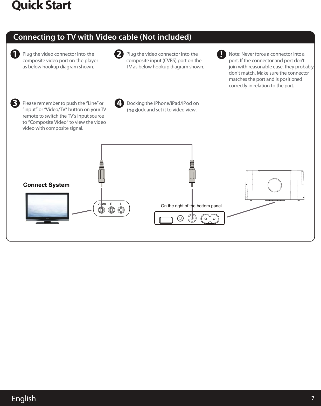 7EnglishQuick StartConnecting to TV with Video cable (Not included)  1Plug the video connector into thecomposite video port on the playeras below hookup diagram shown.3Please remember to push the “Line” or“input” or “Video/TV” button on your TVremote to switch the TV’s input sourceto “Composite Video” to view the videovideo with composite signal.   4Docking the iPhone/iPad/iPod onthe dock and set it to video view. 2Plug the video connector into the  composite input (CVBS) port on the  TV as below hookup diagram shown.Note: Never force a connector into aport. If the connector and port don’tjoin with reasonable ease, they probablydon’t match. Make sure the connector matches the port and is positioned correctly in relation to the port.Video R L!On the right of the bottom panel