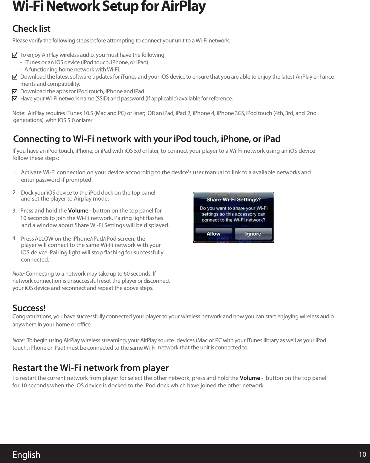 Ifollow these steps:f you have an iPod touch, iPhone, or iPad with iOS 5.0 or later, to connect your player to a Wi-Fi network using an iOS device 1.Dand set the player to Airplay mode. ock your iOS device to the iPod dock on the top panel2.Pressplayer will connect to the same Wi-Fi network with youriOS deivce. Pairing light will stop ﬂashing for successfullyconnected. ALLOW on the iPhone/iPad/iPod screen, the4.Activate Wi-Fi connection on your device accoording to the device’s user manual to link to a available networks and enter password if prompted.3.   Press and hold the Volume - button on the top panel for   10 seconds to join the Wi-Fi network. Pairing light ﬂashes     and a window about Share Wi-Fi Settings will be displayed. Note: Connecting to a network may take up to 60 seconds. Ifnetwork connection is unsuccessful reset the playeror disconnectyour iOS device and reconnect and repeat the above steps.SRestart the Wi-Fi network from playeruccess!CTo restart the current network from player for sfor 10 seconds when the iOS device is docked to the iPod dock which have joined the other network. elect the other network, press and hold the Volume - button on the top panelongratulations, you have successfully connected your player to your wireless network and now you can start enjoying wireless audioanywhere in your home or oﬃce.Note:To begin using AirPlay wireless streaming, your AirPlay source devices (Mac or PC with your iTunes library as well as your iPodtouch, iPhone or iPad) must be connected to the same Wi-Fi network that the unit is connected to.English 10Wi-Fi Network Setup for AirPlayPlease verify the following steps before attempting to connect your unit to a Wi-Fi network:To enjoy AirPlay wireless audio, you must have the following:- iTunes or an iOS device (iPod touch, iPhone, or iPad).- A functioning home network with Wi-Fi.Download the latest software updates for iTunes and your iOS deviceto ensure that you are able to enjoy the latest AirPlay enhance-ments and compatibility.Download the apps for iPod touch, iPhone and iPad.Have your Wi-Fi network name (SSID) and password (if applicable) available for reference.Note: AirPlay requires iTunes 10.5 (Mac and PC) or later; OR an iPad, iPad 2, iPhone 4, iPhone 3GS, iPod touch (4th, 3rd, and 2ndgenerations) with iOS 5.0 or later.Check listConnecting to Wi-Fi network with your iPod touch, iPhone, or iPad