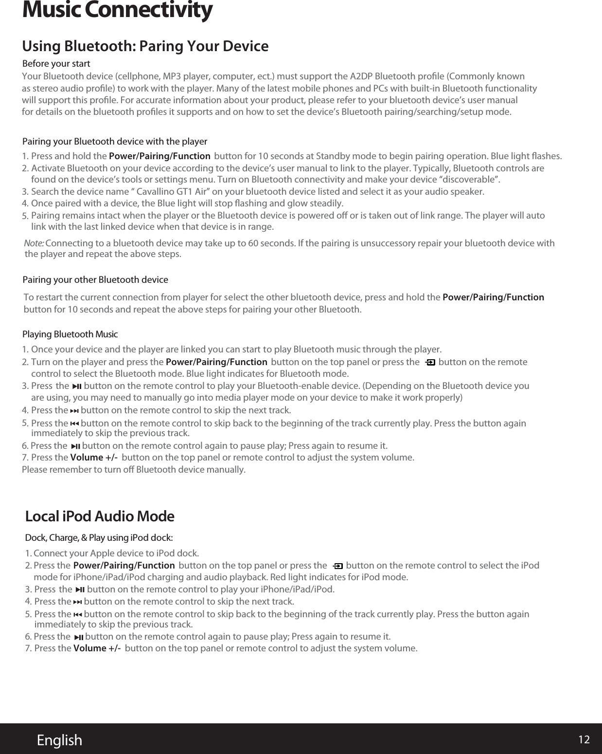 12      EnglishMusic ConnectivityYour Bluetooth device (cellphone, MP3 player, computer, ect.) must support the A2DP Bluetooth proﬁle (Commonly knownas stereo audio proﬁle) to work with the player. Many of the latest mobile phones and PCs with built-in Bluetooth functionalitywill support this proﬁle. For accurate information about your product, please refer to your bluetooth device’s user manualfor details on the bluetooth proﬁles it supports and on how to set the device’s Bluetooth pairing/searching/setup mode.Using Bluetooth: Paring Your DevicePress and hold the Power/Pairing/Function  button for 10 seconds at Standby mode to begin pairing operation. Blue light ﬂashes.1.Once your device and the player are linked you can start to play Bluetooth music through the player.1.Turn on the player and press the Power/Pairing/Functioncontrol to select the Bluetooth mode. Blue light indicates for Bluetooth mode.        button on the top panel or press the         button on the remote2.Press the      button on the remote control to skip the next track. immediately to skip the previous track.4.6.Press the       button on the remote control again to pause play; Press again to resume it. Please remember to turn oﬀ Bluetooth device manually.Press the       button on the remote control to play your Bluetooth-enable device. (Depending on the Bluetooth device youare using, you may need to manually go into media player mode on your device to make it work properly) 3.Once paired with a device, the Blue light will stop ﬂashing and glow steadily. 4.Pairing remains intact when the player or the Bluetooth device is powered oﬀ or is taken out of link range. The player will auto5.link with the last linked device when that device is in range.Activate Bluetooth on your device according to the device’s usefound on the device’s tools or settings menu. Turn on Bluetooth connectivity and make your device “discoverable”.r manual to link to the player. Typically, Bluetooth controls are2.Before your startPairing your Bluetooth device with the playerPPairing your other Bluetooth devicelaying Bluetooth MusicSearch the device name “ Cavallino GT1 Air” on your bluetooth device listed and select it as your audio speaker.3.Press the Volume +/- button on the top panel or remote control to adjust the system volume.7.Local iPod Audio ModeDock, Charge, &amp; Play using iPod dock:1. Connect your Apple device to iPod dock.2. Press themode for iPhone/iPad/iPod charging and audio playback. Red light indicates for iPod mode.Power/Pairing/Function        button on the top panel or press the         button on the remote control to select the iPodPress the      button on the remote control to skip back to the beginning of the track currently play. Press the button again5.Press the      button on the remote control to skip the next track. immediately to skip the previous track.4.6.Press the       button on the remote control again to pause play; Press again to resume it. Press the       button on the remote control to play your iPhone/iPad/iPod. 3.Press the Volume +/- button on the top panel or remote control to adjust the system volume.7.Press the      button on the remote control to skip back to the beginning of the track currently play. Press the button again5.Note: Connecting to a bluetooth device may take up to 60 seconds. If the pairing is unsuccessory repair your bluetooth device with the player and repeat the above steps. To restart the current connection from player for sbutton for 10 seconds and repeat the above steps for pairing your other Bluetooth.elect the other bluetooth device, press and hold the Power/Pairing/Function