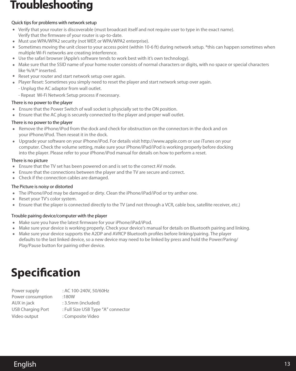 13EnglishTroubleshootingVerify that your router is discoverable (must broadcast itself and not require user to type in the exact name). Verify that the ﬁrmware of your router is up-to-date.Must use WPA/WPA2 security (not WEP, or WPA/WPA2 enterprise).Sometimes moving the unit closer to your access point (within 10-6 ft) during network setup. *this can happen sometimes when multiple Wi-Fi networks are creating interference.Use the safari browser (Apple’s software tends to work best with it’s own technology).Make sure that the SSID name of your home router consists of normal characters or digits, with no space or special characterslike %/#/* inserted.Reset your router and start network setup over again. Player Reset: Sometimes you simply need to reset the player and start network setup over again.- Unplug the AC adaptor from wall outlet.- Repeat  Wi-Fi Network Setup process if necessary.SpeciﬁcationThere is no power to the playerQuick tips for problems with network setupEnsure that the Power Switch of wall socket is physcially set to the ON position.Power supply : AC 100-240V, 50/60Hz Power consumption :180WAUX in jack : 3.5mm (included) USB Charging Port : Full Size USB Type “A” connectorVideo output : Composite Video Ensure that the TV set has been powered on and is set to the correct AV mode.The iPhone/iPod may be damaged or dirty. Clean the iPhone/iPad/iPod or try anther one.Make sure you have the latest ﬁrmware for your iPhone/iPad/iPod.Reset your TV’s color system.Ensure that the player is connected directly to the TV (and not through a VCR, cable box, satellite receiver, etc.)Make sure your device is working properly. Check your device’s manual for details on Bluetooth pairing and linking.Make sure your device supports the A2DP and AVRCP Bluetooth proﬁles before linking/pairing. The player defaults to the last linked device, so a new device may need to be linked by press and hold the Power/Paring/Play/Pause button for pairing other device.Ensure that the connections between the player and the TV are secure and correct.Check if the connection cables are damaged.Ensure that the AC plug is securely connected to the player and proper wall outlet.There is no power to the playerThere is no pictureThe Picture is noisy or distortedTrouble pairing device/computer with the playerRemove the iPhone/iPod from the dock and check for obstruction on the connectors in the dock and on your iPhone/iPod. Then reseat it in the dock.Upgrade your software on your iPhone/iPod. For details visit http://www.apple.com or use iTunes on your computer. Check the volume setting, make sure your iPhone/iPad/iPod is working properly before dockinginto the player. Please refer to your iPhone/iPod manual for details on how to perform a reset. 