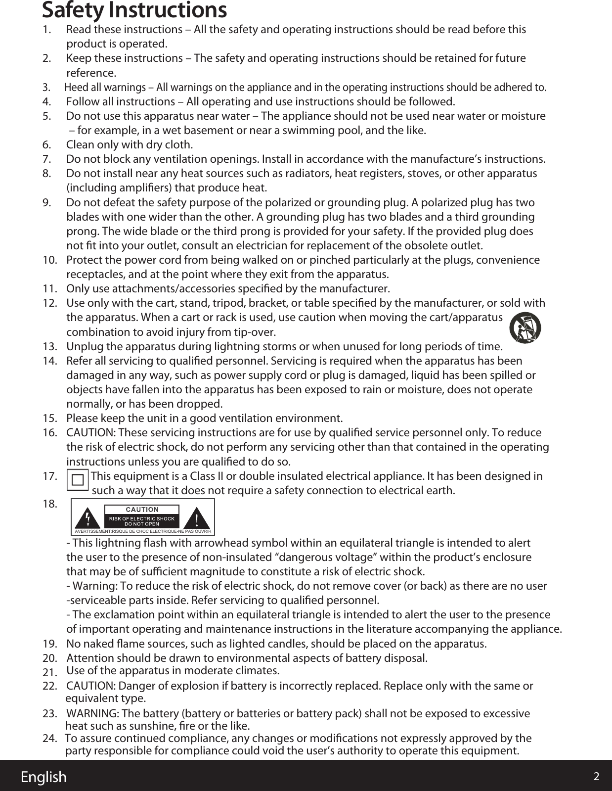 English 2Safety Instructions1.      Read these instructions – All the safety and operating instructions should be read before this product is operated. 2.      Keep these instructions – The safety and operating instructions should be retained for future reference.3.      Heed all warnings – All warnings on the appliance and in the operating instructions should be adhered to.  4.      Follow all instructions – All operating and use instructions should be followed. 5.      Do not use this apparatus near water – The appliance should not be used near water or moisture – for example, in a wet basement or near a swimming pool, and the like.6.      Clean only with dry cloth.7.      Do not block any ventilation openings. Install in accordance with the manufacture’s instructions.8.      Do not install near any heat sources such as radiators, heat registers, stoves, or other apparatus (including ampliﬁers) that produce heat. 9.      Do not defeat the safety purpose of the polarized or grounding plug. A polarized plug has two blades with one wider than the other. A grounding plug has two blades and a third grounding prong. The wide blade or the third prong is provided for your safety. If the provided plug does not ﬁt into your outlet, consult an electrician for replacement of the obsolete outlet.10. Protect the power cord from being walked on or pinched particularly at the plugs, convenience receptacles, and at the point where they exit from the apparatus.11. Only use attachments/accessories speciﬁed by the manufacturer.12. Use only with the cart, stand, tripod, bracket, or table speciﬁed by the manufacturer, or sold with the apparatus. When a cart or rack is used, use caution when moving the cart/apparatus combination to avoid injury from tip-over.13. Unplug the apparatus during lightning storms or when unused for long periods of time.14. Refer all servicing to qualiﬁed personnel. Servicing is required when the apparatus has been damaged in any way, such as power supply cord or plug is damaged, liquid has been spilled or objects have fallen into the apparatus has been exposed to rain or moisture, does not operate normally, or has been dropped.15. Please keep the unit in a good ventilation environment.16. CAUTION: These servicing instructions are for use by qualiﬁed service personnel only. To reduce the risk of electric shock, do not perform any servicing other than that contained in the operating instructions unless you are qualiﬁed to do so.17. This equipment is a Class II or double insulated electrical appliance. It has been designed in such a way that it does not require a safety connection to electrical earth.18.- This lightning ﬂash with arrowhead symbol within an equilateral triangle is intended to alert AVERTISSEMENT:RISQUE DE CHOC ELECTRIQUE-NE PAS OUVRIRthe user to the presence of non-insulated “dangerous voltage” within the product’s enclosure that may be of suﬃcient magnitude to constitute a risk of electric shock.- Warning: To reduce the risk of electric shock, do not remove cover (or back) as there are no user-serviceable parts inside. Refer servicing to qualiﬁed personnel.- The exclamation point within an equilateral triangle is intended to alert the user to the presence of important operating and maintenance instructions in the literature accompanying the appliance.19. No naked ﬂame sources, such as lighted candles, should be placed on the apparatus.20. Attention should be drawn to environmental aspects of battery disposal.21. Use of the apparatus in moderate climates.22. CAUTION: Danger of explosion if battery is incorrectly replaced. Replace only with the same or          equivalent type. 23.24.   To assure continued compliance, any changes or modiﬁcations not expressly approved by the          party responsible for compliance could void the user’s authority to operate this equipment. WARNING: The battery (battery or batteries or battery pack) shall not be exposed to excessive          heat such as sunshine, ﬁre or the like.