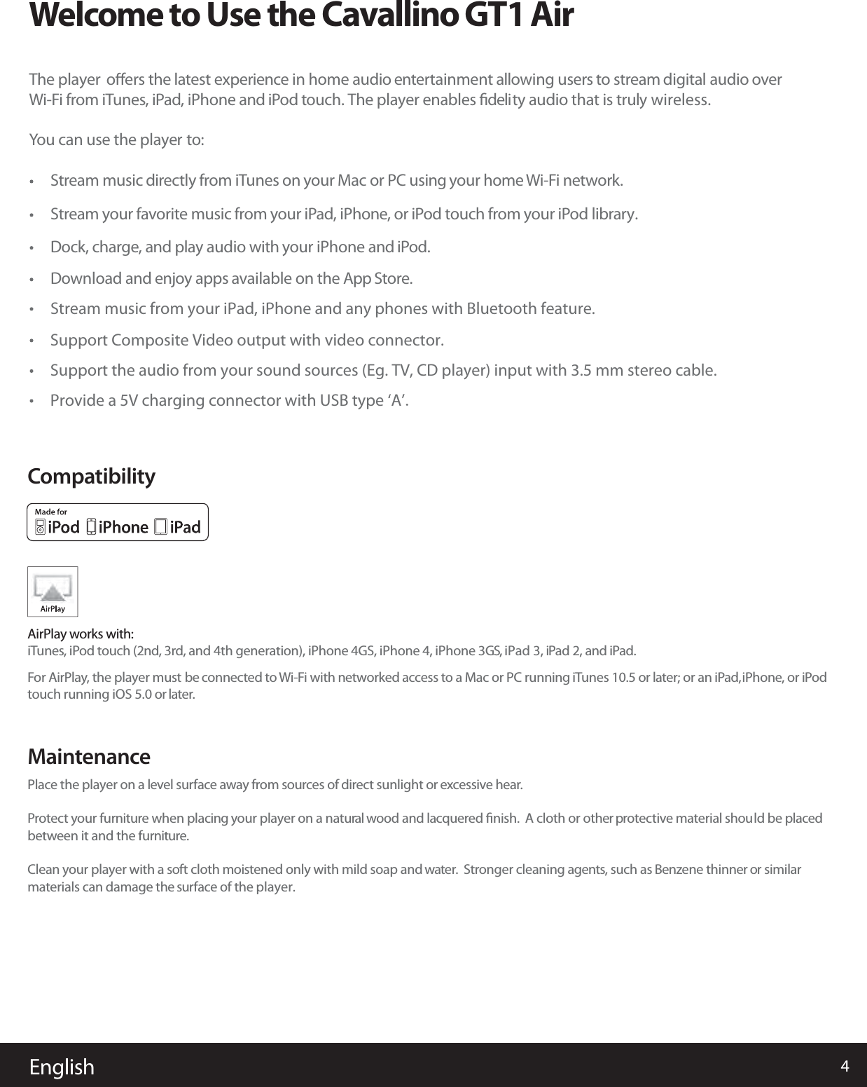 WelcometoUsetheCavallino GT1 AirThe player oﬀers the latest experience in home audio entertainment allowing users to stream audiodigital overWi-Fi from iTunes, iPad, iPhone and iPod touch. The player enables ﬁdelity audio that is truly wireless.You can use the player to:Stream music directly from iTunes on your Mac or PC using your home Wi-Fi network.Stream your favorite music from your iPad, iPhone, or iPod touch from your iPod library.Dock, charge, and play audio with your iPhone and iPod.DStream music from your iPad, iPhone and any phones with Bluetooth feature.ownload and enjoy apps available on the App Store.Support Composite Video output with video connector.Support the audio from your sound sources (Eg. TV, CD player) input with 3.5 mm stereo cable.Provide a 5V charging connector with USB type ‘A’.English 4AirPlay works with:iTunes, iPod touch (2nd, 3rd, and 4th generation), iPhone 4GS, iPhone 4, iPhone 3GS, iPad 3, iPad 2, and iPad.For AirPlay, the player must be connected to Wi-Fi with networked access to a Mac or PC running iTunes 10.5 or later; or an iPad,iPhone, or iPodtouch running iOS 5.0 or later.CompatibilityPlace the player on a level surface away from sources of direct sunlight or excessive hear.Protect your furniture when placing your player on a natural wood and lacquered ﬁnish.  A cloth or other protective material should be placedbetween it and the furniture.Clean your player with a soft cloth moistened only with mild soap and water. Stronger cleaning agents, such as Benzene thinner or similarmaterials can damage the surface of the player.Maintenance