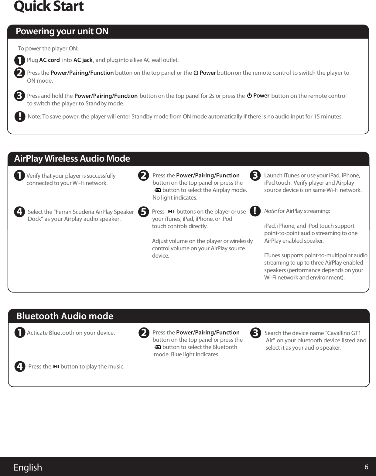 6EnglishQuick StartPowering your unit ONSDock” as your Airplay audio speaker.elect the “Ferrari Scuderia AirPlay Speaker4 5AirPlay Wireless Audio Mode1 2 3Verify that your player is successfullyconnected to your Wi-Fi network.Press      buttons on the player or useyour iTunes, iPad, iPhone, or iPodtouch controls directly.Adjust volume on the player or wirelesslycontrol volume on your AirPlay sourcedevice.Launch iTunes or use your iPad, iPhone,iPad touch. Verify player and Airplaysource device is on sameWi-Fi network.!Note: for AirPlay streaming:iPad, iPhone, and iPod touch supportpoint-to-point audio streaming to oneAirPlay enabled speaker.iTunes supports point-to-multipoint audiostreaming to up to three AirPlay enabledspeakers (performance depends on yourWi-Fi network and environment).Bluetooth Audio modeBluetooth Audio mode1Acticate Bluetooth on your device. 23Search the device name “Cavallino GT1 Air” on your bluetooth device listed andselect it as your audio speaker.Press the       button to play the music.4  To power the player ON:Plug AC cord into AC jack, and plug into a live AC wall outlet.PON mode. ress the button on the top panel  or the  Power button on the remote control to switch the player to PowerPto switch the player to Standby mode.button on the remote controlress and hold theNote: To save power, the player will enter Standby mode from ON mode automatically if there is no audio input for 15 minutes.button on the top panel for 2s or press the Power/Pairing/FunctionPower/Pairing/Function123!Press the Power/Pairing/Functionbutton on the top panel or press the        button to select the Airplay mode.No light indicates.Press the Power/Pairing/Functionbutton on the top panel or press the        button to select the Bluetoothmode. Blue light indicates. 